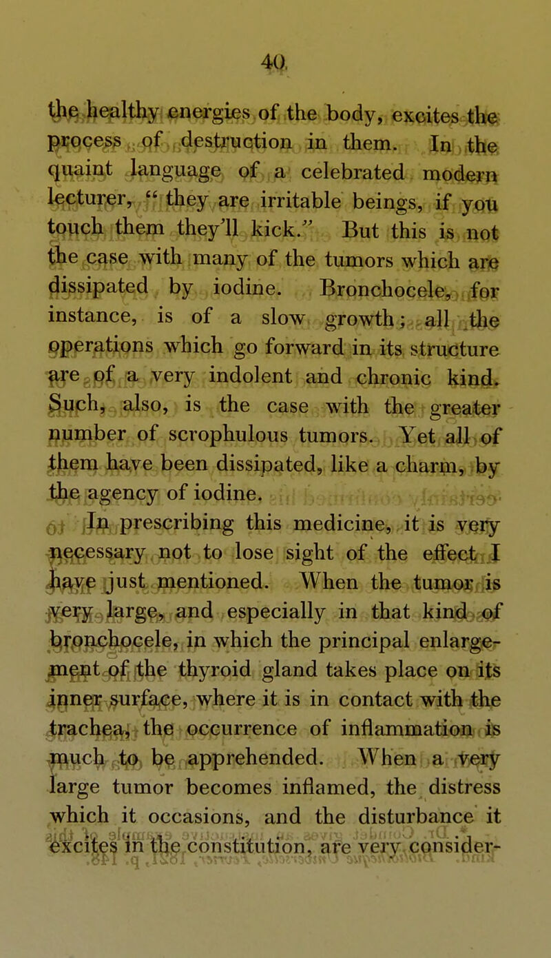 the healthy energies of the body, excites the process of destruction in them. In the quaint language of a celebrated modern lecturer, they are irritable beings, if you touch them they'll kick/' But this is not the case with many of the tumors which are dissipated by iodine. Bronchocele, for instance, is of a slow growth; all the operations which go forward in its structure f^reggf a very indolent and chronic kind. Such, also, is the case with the greater number of scrophulous tumors. Yet all of them have been dissipated, like a charm, by the agency of iodine. In prescribing this medicine, it is very necessary not to lose sight of the effecfajj have just mentioned. When the tumor is j^eiffifekirge, and especially in that kind of bronchocele, in which the principal enlarge- ment of the thyroid gland takes place on its inner surface, where it is in contact with the trachea, the occurrence of inflammation is much to be apprehended. When a very large tumor becomes inflamed, the distress which it occasions, and the disturbance it excites in the constitution, are very consider-