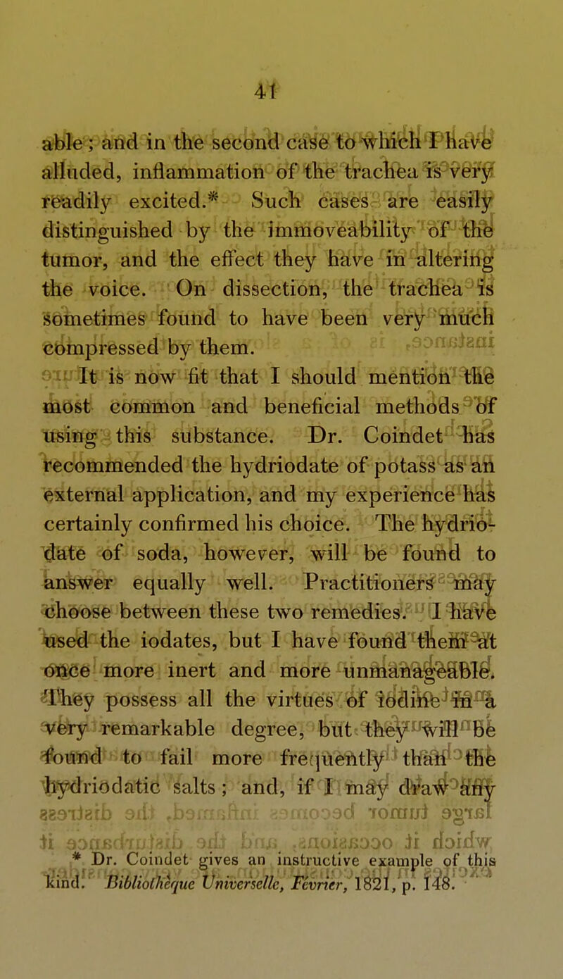able; and in the second case to which I have alluded, inflammation of the trachea is very readity excited.* Such cases are easily distinguished by the immoveability of the tumor, and the effect they have in altering the voice. On dissection, the trachea is sometimes found to have been very much compressed by them. It is now fit that I should mention the most common and beneficial methods of using this substance. Dr. Coindet has recommended the hydriodate of potass as an external application, and my experience has certainly confirmed his choice. The hydrio- date of soda, however, will be found to answer equally well. Practitioners^39$fjr choose between these two remedies. ^d^hWk used the iodates, but I have found them at once more inert and more unmanageable. They possess all the virtues of i$S&Sa$9B.I% very remarkable degree, but they will be found to fail more frequently than the hydriodatic salts; and, if I may dra#°lHFJr 383iJ8fb edi ^barnfififli asmooad forajji 9§*ibi ii aagjsckulaxb. ait boa taaoi^oqo ii doidw; * Dr. Coindet gives an instructive example of this 'unci. Bibliolhcquc Vmvcnelk, Fevricr, 1821, p. 148.