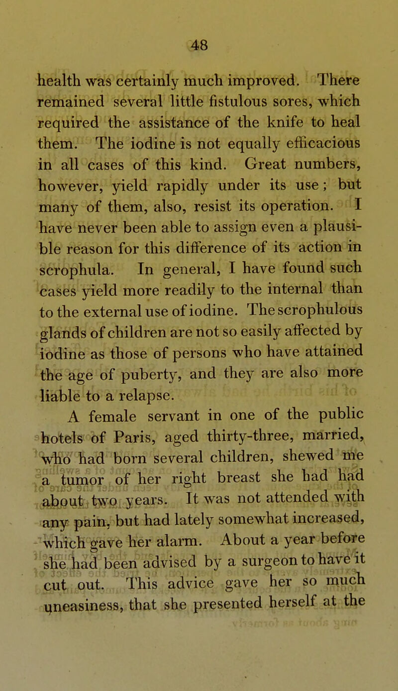 health was certainly much improved. There remained several little fistulous sores, which required the assistance of the knife to heal them. The iodine is not equally efficacious in all cases of this kind. Great numbers, however, yield rapidly under its use; but many of them, also, resist its operation. I have never been able to assign even a plausi- ble reason for this difference of its action in scrophula. In general, I have found such cases yield more readily to the internal than to the external use of iodine. The scrophulous glands of children are not so easily affected by iodine as those of persons who have attained the age of puberty, and they are also more liable to a relapse. A female servant in one of the public hotels of Paris, aged thirty-three, married, who had born several children, shewed me a tumor of her right breast she had had about two years. It was not attended with any pain, but had lately somewhat increased, which gave her alarm. About a year before she had been advised by a surgeon to have it cut out. This advice gave her so much uneasiness, that she presented herself at the