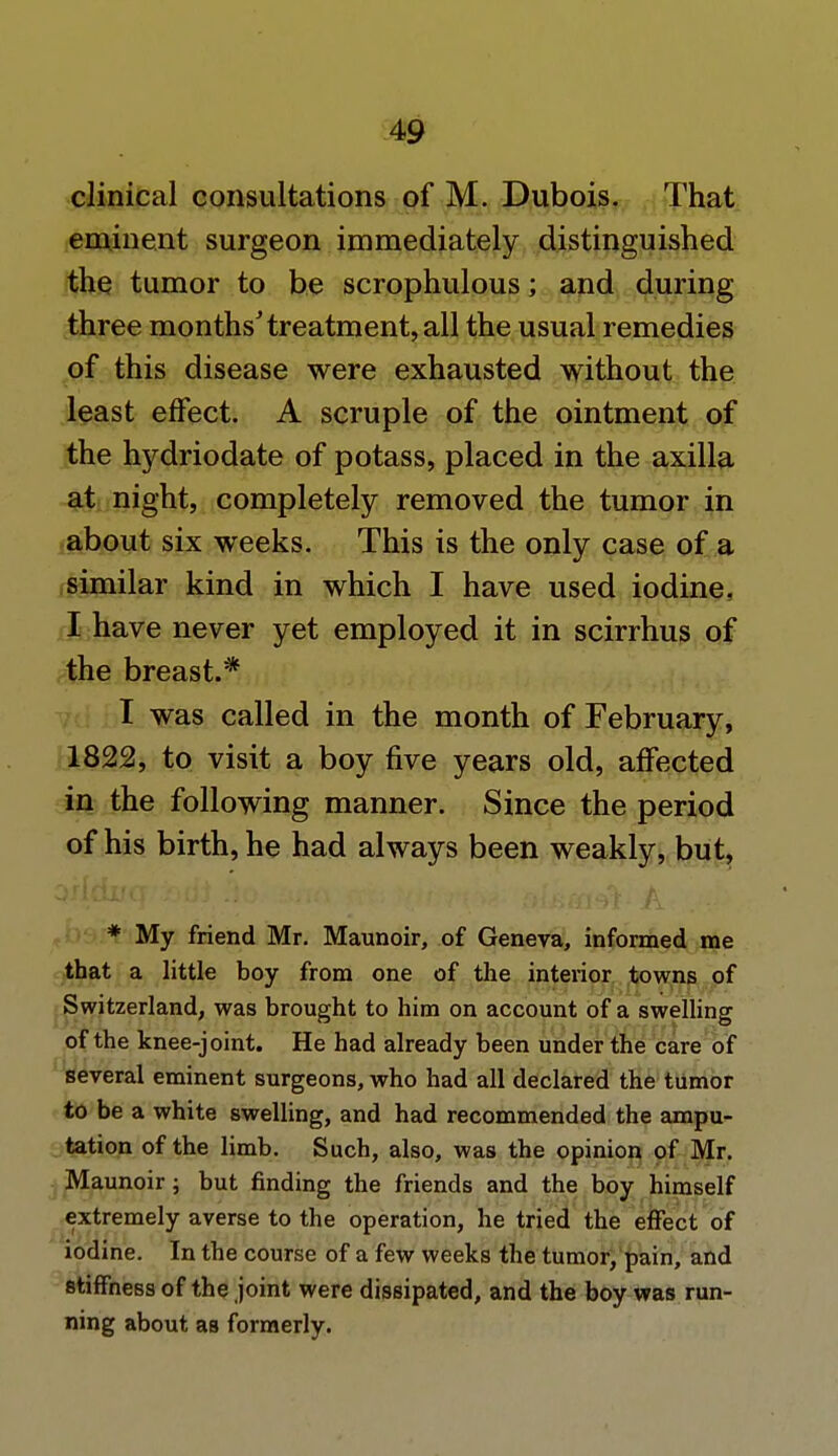 clinical consultations of M. Dubois. That eminent surgeon immediately distinguished the tumor to be scrophulous; and during three months'treatment, all the usual remedies of this disease were exhausted without the least effect. A scruple of the ointment of the hydriodate of potass, placed in the axilla at night, completely removed the tumor in about six weeks. This is the only case of a similar kind in which I have used iodine. I have never yet employed it in scirrhus of the breast.* I was called in the month of February, 1822, to visit a boy five years old, affected in the following manner. Since the period of his birth, he had always been weakly, but, * My friend Mr. Maunoir, of Geneva, informed me that a little boy from one of the interior towns of Switzerland, was brought to him on account of a swelling of the knee-joint. He had already been under the care of several eminent surgeons, who had all declared the tumor to be a white swelling, and had recommended the ampu- tation of the limb. Such, also, was the opinion of Mr. Maunoir; but finding the friends and the boy himself extremely averse to the operation, he tried the effect of iodine. In the course of a few weeks the tumor, pain, and stiffness of the joint were dissipated, and the boy was run- ning about as formerly.
