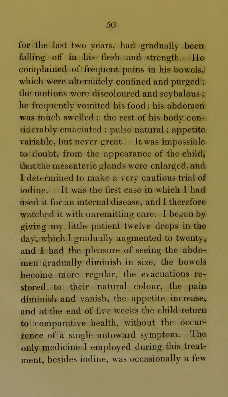 for the last two years, had gradually been falling off in his flesh and strength. He complained of frequent pains in his bowels, which were alternately confined and purged ; the motions were discoloured and scybalous; he frequently vomited his food; his abdomen was much swelled ; the rest of his body con- siderably emaciated ; pulse natural; appetite variable, but never great. It was impossible to doubt, from the appearance of the child, that the mesenteric glands were enlarged, and I determined to make a very cautious trial of iodine. It was the first case in which I had used it for an internal disease, and I therefore watched it with unremitting care. I began by giving my little patient twelve drops in the day, which I gradually augmented to twenty, and I had the pleasure of seeing the abdo- men gradually diminish in size, the bowels become more regular, the evacuations re- stored to their natural colour, the pain diminish and vanish, the appetite increase, and at the end of five weeks the child return to comparative health, without the occur- rence of a single untoward symptom. The only medicine I employed during this treat- ment, besides iodine, was occasionally a few
