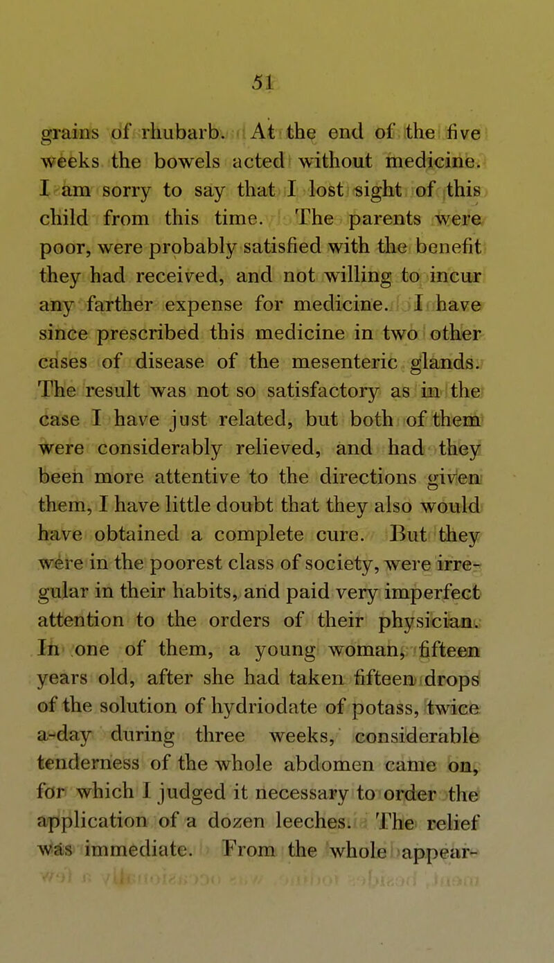 »niins of rhubarb. At the end of the five weeks the bowels acted without medicine. I am sorry to say that I lost sight of this child from this time. The parents were poor, were probably satisfied with the benefit they had received, and not willing to incur any farther expense for medicine. I have since prescribed this medicine in two other cases of disease of the mesenteric glands. The result was not so satisfactory as in the case I have just related, but both of them were considerably relieved, and had they been more attentive to the directions given them, I have little doubt that they also would have obtained a complete cure. But they were in the poorest class of society, were irre- gular in their habits, arid paid very imperfect attention to the orders of their physician. In one of them, a young woman, fifteen years old, after she had taken fifteen drops of the solution of hydriodate of potass, twice a-day during three weeks, considerable tenderness of the whole abdomen came on, for which J judged it necessary to order the application of a do^en leeches. The relief was immediate. From the whole appear-