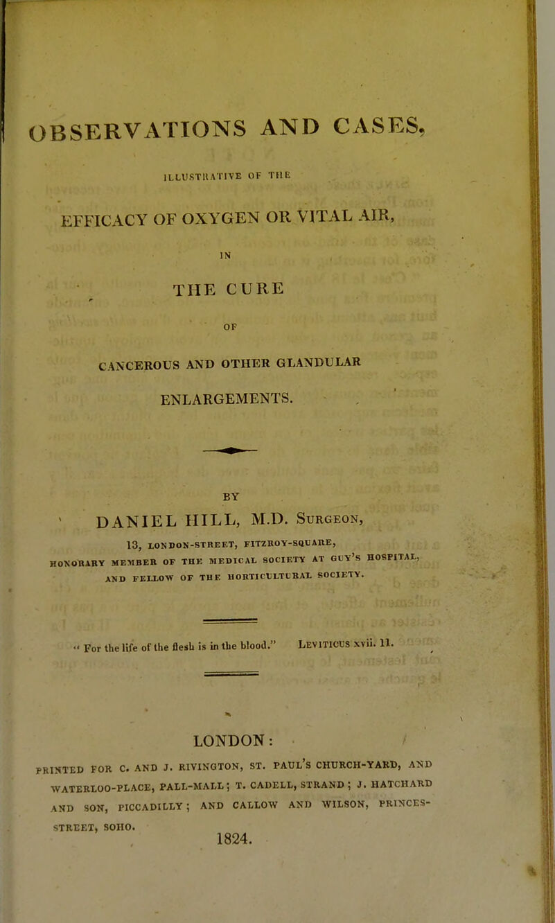 OBSERVATIONS AND CASES, ILLUSTRATIVE OF THE EFFICACY OF OXYGEN OR VITAL AIR, IN THE CURE OF CANCEROUS AND OTHER GLANDULAR ENLARGEMENTS. BY DANIEL HILL, M.D. Surgeon, 13, LONDON-STREET, FITZROY-SQUARE, HONORARY MEMBER OF THE MEDICAL SOCIETY AT GUY'S HOSPITAL, AND FELLOW OF THE HORTICULTURAL SOCIETY. For the life of the flesh is in the blood. LEVITICUS xvii. 11. LONDON: PRINTED FOR C. AND J. RIVINGTON, ST. PAUL'S CHURCH-YARD, AND WATERLOO-PLACE, PALL-MALL; T. CADELL, STRAND; J. HATCHARD AND SON, PICCADILLY; AND CALLOW AND WILSON, PRINCES- STREET, SOHO. 1824.