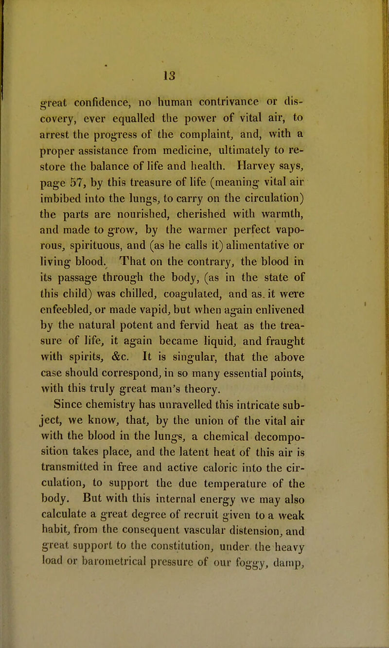 «reat confidence, no human contrivance or dis- covery, ever equalled the power of vital air, to arrest the progress of the complaint, and, with a proper assistance from medicine, ultimately to re- store the balance of life and health. Harvey says, page 57, by this treasure of life (meaning1 vital air imbibed into the lungs, to carry on the circulation) the parts are nourished, cherished with warmth, and made to grow, by the warmer perfect vapo- rous, spirituous, and (as he calls it) alimentative or living blood. That on the contrary, the blood in its passage through the body, (as in the state of this child) was chilled, coagulated, and as.it were enfeebled, or made vapid, but when again enlivened by the natural potent and fervid heat as the trea- sure of life, it again became liquid, and fraught with spirits, &c. It is singular, that the above case should correspond, in so many essential points, with this truly great man's theory. Since chemistry has unravelled this intricate sub- ject, we know, that, by the union of the vital air with the blood in the lungs, a chemical decompo- sition takes place, and the latent heat of this air is transmitted in free and active caloric into the cir- culation, to support the due temperature of the body. But with this internal energy we may also calculate a great degree of recruit given to a weak habit, from the consequent vascular distension, and great support to the constitution, under the heavy load or barometrical pressure of our foggy, damp,