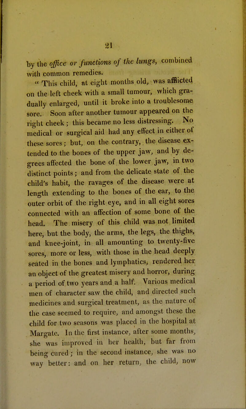 2\ by the office or functions of the lungs, combined with common remedies.  This child, at eight months old, was afflicted on the left cheek with a small tumour, which gra- dually enlarged, until it broke into a troublesome sore. Soon after another tumour appeared on the right cheek; this became no less distressing. No medical or surgical aid had any effect in either of these sores; but, on the contrary, the disease ex- tended to the bones of the upper jaw, and by de- grees affected the bone of the lower jaw, in two distinct points; and from the delicate state of the child's habit, the ravages of the disease were at length extending to the bones of the ear, to the outer orbit of the right eye, and in all eight sores connected with an affection of some bone of the head. The misery of this child was not limited here, but the body, the arms, the legs, the thighs, and knee-joint, in all amounting to twenty-five sores, more or less, with those in the head deeply seated in the bones and lymphatics, rendered her an object of the greatest misery and horror, during a period of two years and a half. Various medical men of character saw the child, and directed such medicines and surgical treatment, as the nature of the case seemed to require, and amongst these the child for two seasons was placed in the hospital at Margate. In the first instance, after some months, she was improved in her health, but far from being cured; in the second instance, she was no way better: and on her return, the child, now