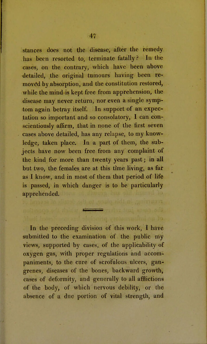 stances does not the disease, after the remedy has been resorted to, terminate fatally? In the cases, on the contrary, which have been above detailed, the original tumours having been re- moved by absorption, and the constitution restored, while the mind is kept free from apprehension, the disease may never return, nor even a single symp- tom again betray itself. In support of an expec- tation so important and so consolatory, I can con- scientiously affirm, that in none of the first seven cases above detailed, has any relapse, to my know- ledge, taken place. In a part of them, the sub- jects have now been free from any complaint of the kind for more than twenty years past; in all but two, the females are at this time living, as far as I know, and in most of them that period of life is passed, in which danger is to be particularly apprehended. In the preceding division of this work, I have submitted to the examination of the public my views, supported by cases, of the applicability of oxygen gas, with proper regulations and accom- paniments, to the cure of scrofulous ulcers, gan- grenes, diseases of the bones, backward growth, cases of deformity, and generally to all afflictions of the body, of which nervous debility, or the absence of a due portion of vital strength, and