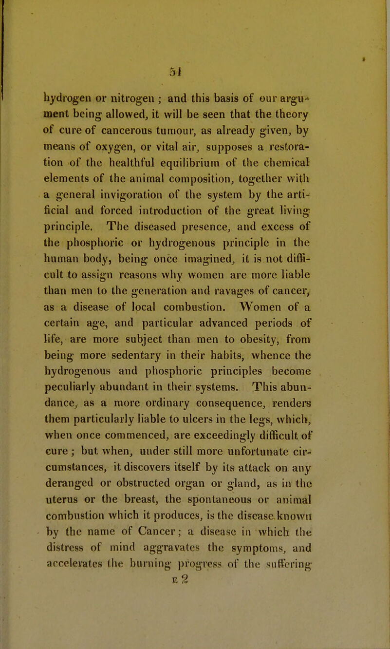 hydrogen or nitrogen ; and this basis of our argu* ment being allowed, it will be seen that the theory of cure of cancerous tumour, as already given, by means of oxygen, or vital air, supposes a restora- tion of the healthful equilibrium of the chemical elements of the animal composition, together with a general invigoration of the system by the arti- ficial and forced introduction of the great living principle. The diseased presence, and excess of the phosphoric or hydrogenous principle in the human body, being once imagined, it is not diffi- cult to assign reasons why women are more liable than men to the generation and ravages of cancer, as a disease of local combustion. Women of a certain age, and particular advanced periods of life, are more subject than men to obesity, from being more sedentary in their habits, whence the hydrogenous and phosphoric principles become peculiarly abundant in their systems. This abun- dance, as a more ordinary consequence, renders them particularly liable to ulcers in the legs, which, when once commenced, are exceedingly difficult of cure ; but when, under still more unfortunate cir- cumstances, it discovers itself by its attack on any deranged or obstructed organ or gland, as in the uterus or the breast, the spontaneous or animal combustion which it produces, is the disease known by the name of Cancer; a disease in which the distress of mind aggravates the symptoms, and accelerates the burning progress of the suffering e2
