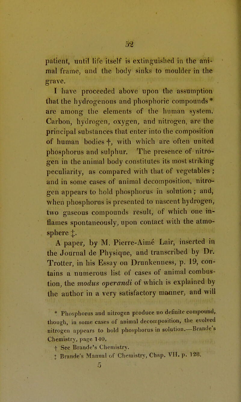 32 patient, until life itself is extinguished in the ani- mal frame, and the body sinks to moulder in the grave. I have proceeded above upon the assumption that the hydrogenous and phosphoric compounds* are among the elements of the human system. Carbon, hydrogen, oxygen, and nitrogen, are the principal substances that enter into the composition of human bodies f, with which are often united phosphorus and sulphur. The presence of nitro- gen in the animal body constitutes its most striking peculiarity, as compared with that of vegetables ; and in some cases of animal decomposition, nitro- gen appears to hold phosphorus in solution; and, when phosphorus is presented to nascent hydrogen, two gaseous compounds result, of which one in- flames spontaneously, upon contact with the atmo- sphere J. A paper, by M. Pierre-Aime Lair, inserted in the Journal de Physique, and transcribed by Dr. Trotter, in his Essay on Drunkenness, p. 19, con- tains a numerous list of cases of animal combus- tion, the modus operandi of which is explained by the author in a very satisfactory manner, and will * Phosphorus and nitrogen produce no definite compound, though, in some cases of animal decomposition, the evolved nitrogen appears to hold phosphorus in solution.—Brande's Chemistry, page 140, t See Brande's Chemistry. | Brande's Manual of Chemistry, Chap. VII. p. 128. 5