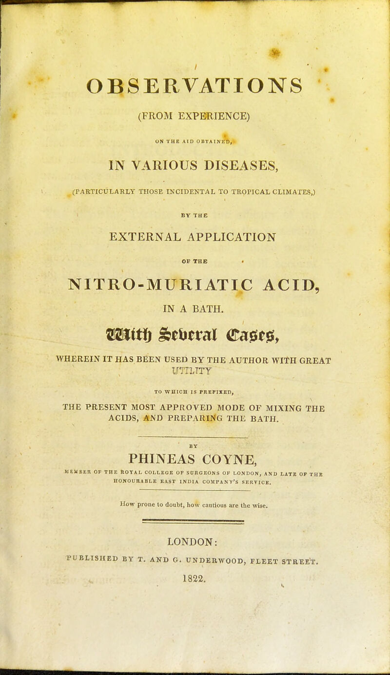 OBSERVATIONS (FROM EXPERIENCE) I ON TUE AID OBTAINED, IN VARIOUS DISEASES, (PAETICULARLY THOSE INCIDENTAL TO TROPICAL CLIMATES,) BY THE EXTERNAL APPLICATION OF THE • NITRO-MURIATIC ACID, IN A BATH. WHEREIN IT HAS BEEN USED BY THE AUTHOR WITH GREAT iriTLTTY TO WHICH IS PREFITEn, THE PRESENT MOST APPROVED MODE OF MIXING THE ACIDS, AND PREPARING THE BATH. BY PHINEAS COYNE, MEMBER OF THE BOYAL COLLEGE OF SORGEONS OP LONDON, AND LATE OP THJ5 EONOURABLE EAST INDIA COMPANY'S SERVICE. How prone to doubt, how cautious are the wise. LONDON: PUBLISHED BY T. AND G. UNDEUWOOD, FLEET STREET. 1822.