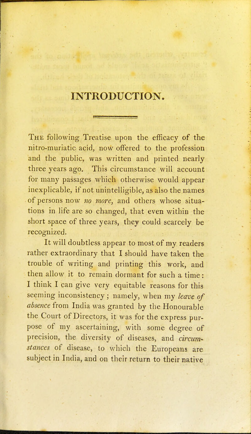 INTRODUCTION. The following Treatise upon the efficacy of the nitro-muriatic acid, now offered to the profession and the public, was written and printed nearly three years ago. This circumstance will account for many passages which otherwise would appear inexplicable, if not unintelligible, as also the names of persons now no more, and others whose situa- tions in life are so changed, that even within the short space of three years, they could scarcely be recognized. It will doubtless appear to most of my readers rather extraordinary that I should have taken the trouble of writing and printing this work, and then allow it to remain dormant for such a time: I think I can give very equitable reasons for this seeming inconsistency; namely, when my lea>ve of absence from India was granted by the Honourable the Court of Directors, it was for the express pur- pose of my ascertaining, with some degree of precision, the diversity of diseases, and circum- stances of disease, to which the Europeans are subject in India, and on their return to their native