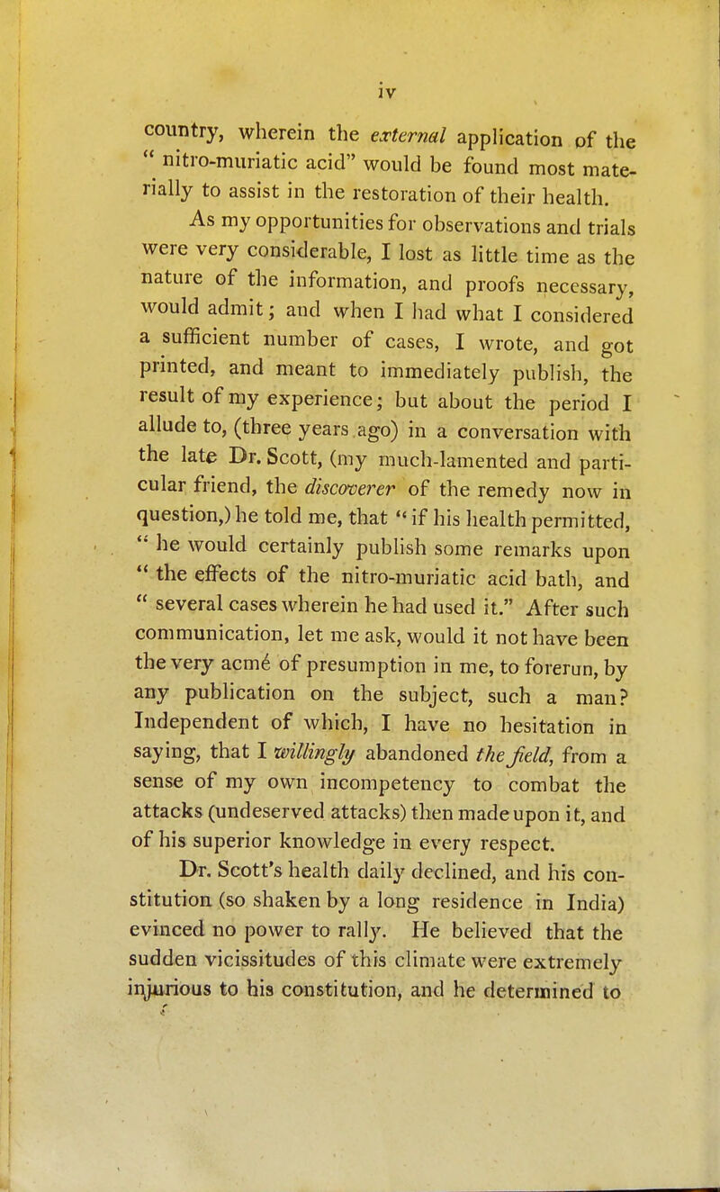 country, wherein the external application pf the  nitro-muriatic acid would be found most mate- rially to assist in the restoration of their health. As my opportunities for observations and trials were very considerable, I lost as little time as the nature of the information, and proofs necessary, would admit; and when I had what I considered a sufficient number of cases, I wrote, and got prmted, and meant to immediately publish, the result of my experience; but about the period I allude to, (three years ago) in a conversation with the late Dr. Scott, (my much-lamented and parti- cular friend, the disco'cerer of the remedy now in question,) he told me, that «' if his health permitted,  he would certainly publish some remarks upon  the effects of the nitro-muriatic acid bath, and  several cases wherein he had used it. After such communication, let me ask, would it not have been the very acm6 of presumption in me, to forerun, by any publication on the subject, such a man? Independent of which, I have no hesitation in saying, that I willingly abandoned thef eld, from a sense of my own incompetency to combat the attacks (undeserved attacks) then made upon it, and of his superior knowledge in every respect. Dr. Scott's health daily declined, and his con- stitution (so shaken by a long residence in India) evinced no power to rally. He believed that the sudden vicissitudes of this climate were extremely iiyurious to his constitution, and he determined to