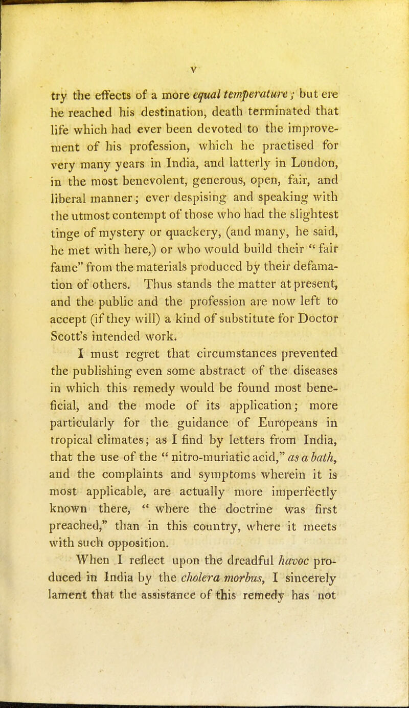 try the effects of a more equal temperatui-e; but ere he reached his destination, death terminated that hfe which had ever been devoted to the imjjrove- ment of his profession, which he practised for very many years in India, and latterly in London, in the most benevolent, generous, open, fair, and liberal manner; ever despising and speaking with the utmost contempt of those who had the slightest tinge of mystery or quackery, (and many, he said, he met with here,) or who would build their  fair fame from the materials produced by their defama- tion of others. Thus stands the matter at present, and the public and the profession are now left to accept (if they will) a kind of substitute for Doctor Scott's intended work. I must regret that circumstances prevented the publishing even some abstract of the diseases in which this remedy would be found most bene- ficial, and the mode of its application; more particularly for the guidance of Europeans in tropical climates; as I find by letters from India, that the use of the nitro-muriaticacid,<a!5a^«^A, and the complaints and symptoms wherein it is most applicable, are actually more imperfectly known there,  where the doctrine was first preached, than in this country, where it meets with such opposition. When I reflect upon the dreadful havoc pro- duced in India by the cholera morbus, I sincerely lament that the assistance of this remedy has not