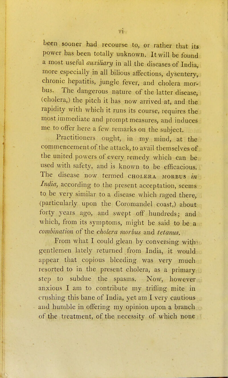 been sooner had recourse to, or rather that its power has been totally unknown. It will be found a most useful auxiliary in all the diseases of India, more especially in all bilious affections, dysentery, chronic hepatitis, jungle fever, and cholera mor- bus. The dangerous nature of the latter disease, (cholera,) the pitch it has now arrived at, and the rapidity with which it runs its course, requires the most mimediate and prompt measures, and induces me to offer here a few remarks on the subject. Practitioners ought, in my mind, at the commencement of the attack, to avail themselves of the united powers of every remedy which can be used with safety, and is known to be efficacious. The disease now termed cholera morbus m j India, according to the present acceptation, seems;:, to be very similar to a disease which raged there, (particularly upon the Coromandel coast,) about forty years ago, and swept off hundreds; and which, from its symptoms, might be said to be au- combination of the cholera morbus and tetanus. From what I could glean by conversing with-> gentlemen lately returned from India, it would appear that copious bleeding was very much resorted to in the present cholera, as a primary step to subdue the spasms. Now, however anxious I am to contribute my trifling mite in crushing this bane of India, yet am I very cautious and humble in offering my opinion upon a branch of the treatment, of the necessity of which none