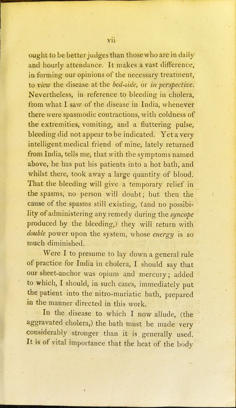 Vll ought to be better judges than those who are in daily and hourly attendance. It makes a vast difference, in forming our opinions of the necessary treatment, to view the disease at the bed-side, or in perspective. Nevertheless, in reference to bleeding in cholera, from what I saw of the disease in India, whenever there were spasmodic contractions, with coldness of the extremities, vomiting, and a fluttering pulse, bleeding did not appear to be indicated. Yet a very intelligent medical friend of mine, lately returned from India, tells me, that with the symptoms named above, he has put his patients into a hot bath, and whilst there, took away a large quantity of blood. That the bleeding will give a temporary relief in the spasms, no person will doubt; but then the cause of the spasms still existing, (and no possibi- lity of administering any remedy during the syncope produced by the bleeding,) they will return with double power upon the system, whose energy is so much diminished. Were I to presume to lay down a general rule of practice for India in cholera, I should say that our sheet-anchor was opium and mercury; added to which, I should, in such cases, immediately put the patient into the nitro-muriatic bath, prepared in the manner directed in this work. In the disease to which I now allude, (the aggravated cholera,) the bath must be made very considerably stronger than it is generally used. It is. of vital importance that the heat of the body