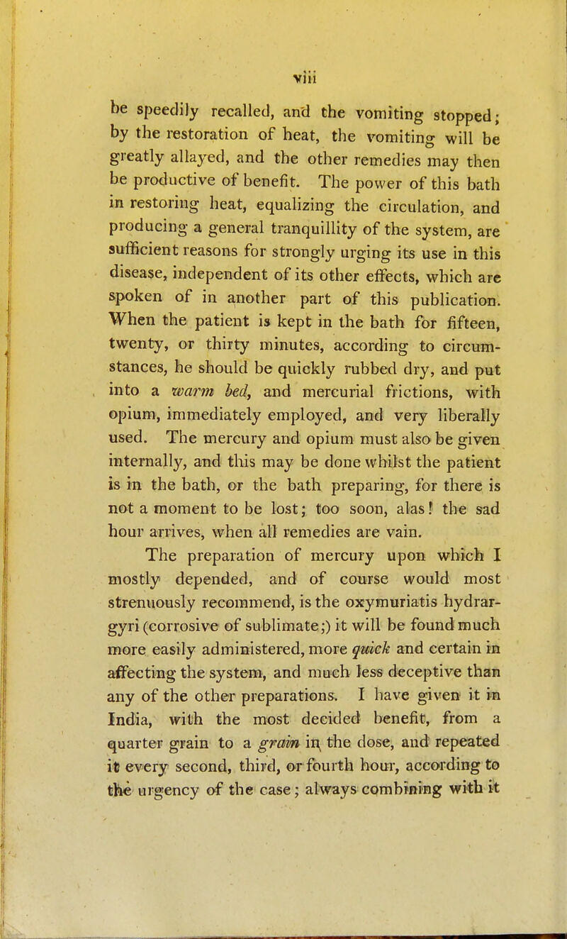 be speedily recalled, and the vomiting stopped; by the restoration of heat, the vomiting will be greatly allayed, and the other remedies may then be productive of benefit. The power of this bath in restoring heat, equalizing the circulation, and producing a general tranquillity of the system, are sufficient reasons for strongly urging its use in this disease, independent of its other effects, which arc spoken of in another part of this publication. When the patient is kept in the bath for fifteen, twenty, or thirty minutes, according to circum- stances, he should be quickly rubbed dry, and put into a warm bed, and mercurial frictions, with opium, immediately employed, and very liberally used. The mercury and opium must also be given internally, and this may be done whilst the patient is in the bath, or the bath preparing, for there is not a moment to be lost; too soon, alas \ the sad hour arrives, when all remedies are vain. The preparation of mercury upon which I mostly depended, and of course would most strenuously recommend, is the oxymuriatis hydrar- gyri (corrosive of sublimate;) it will be found much more easily administered, more quick and certain in affecting the system, and much kss deceptive than any of the other preparations. I have given it m India, with the most decided benefit, from a quarter grain to a gram in^ the dose, and repeated it every second, third, o-r fourth hour, according to the urgency of the case; al\?ays combiRing with it