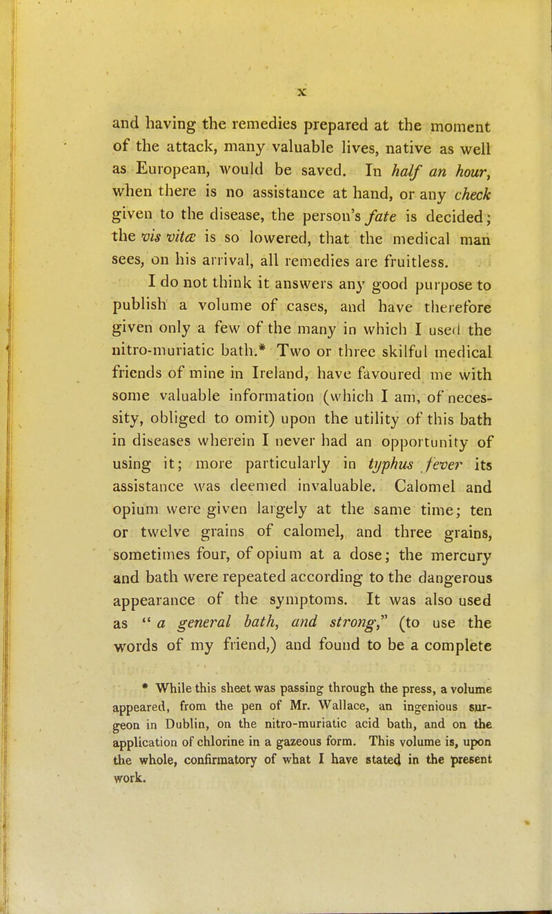 and having the remedies prepared at the moment of the attack, many valuable lives, native as well as European, would be saved. In half an hour, when there is no assistance at hand, or any check given to the disease, the person's/a^e is decided; the vis vitce is so lowered, that the medical man sees, on his arrival, all remedies are fruitless. I do not think it answers any good purpose to publish a volume of cases, and have therefore given only a few of the many in which I used the nitro-muriatic bath.* Two or three skilful medical friends of mine in Ireland, have favoured me with some valuable information (which I ani, of neces- sity, obliged to omit) upon the utility of this bath in diseases wherein I never had an opportunity of using it; more particularly in typhus fever its assistance was deemed invaluable. Calomel and opium were given largely at the same time; ten or twelve grains of calomel,, and three grains, sometimes four, of opium at a dose; the mercury and bath were repeated according to the dangerous appearance of the symptoms. It was also used as  « general hath, and strong(to use the words of my friend,) and found to be a complete * While this sheet was passing through the press, a volume appeared, from the pen of Mr. Wallace, an ingenious sur- geon in Dublin, on the nitro-muriatic acid bath, and on the application of chlorine in a gazeous form. This volume is, upon the whole, confirraatory of what I have stated in the present work.