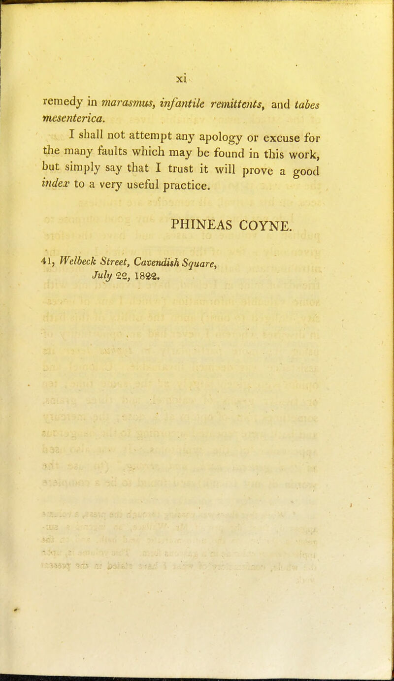 remedy in marasmus, infantile remittents, and tabes mesenterica. I shall not attempt any apology or excuse for the many faults which may be found in this work, but simply say that I trust it will prove a good index to a very useful practice. PHINEAS COYNE. 41, Welbeck Street, Cavendish Square, Juhj 22, 1822.