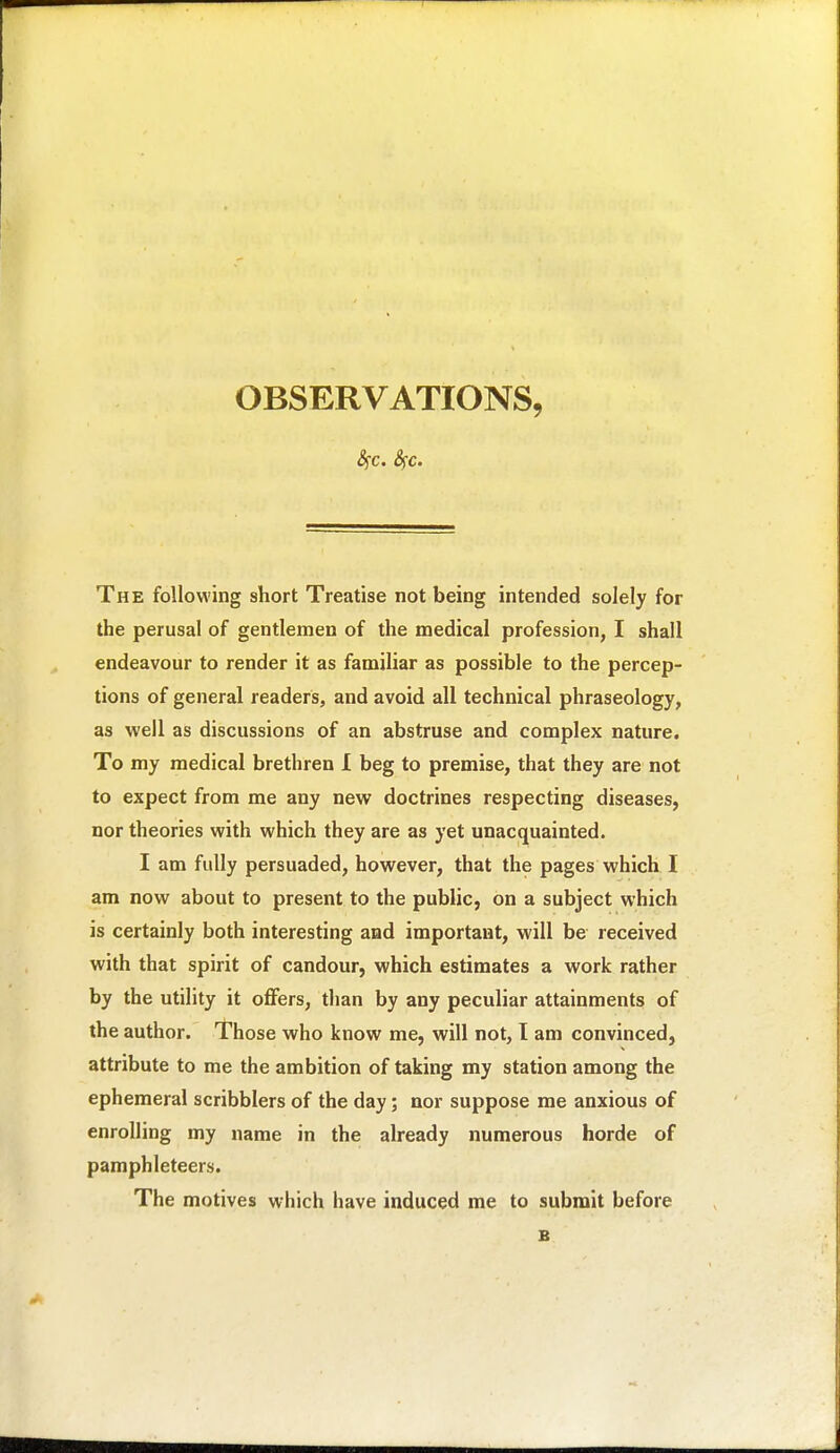 OBSERVATIONS, The following short Treatise not being intended solely for the perusal of gentlemen of the medical profession, I shall endeavour to render it as familiar as possible to the percep- tions of general readers, and avoid all technical phraseology, as well as discussions of an abstruse and complex nature. To my medical brethren 1 beg to premise, that they are not to expect from me any new doctrines respecting diseases, nor theories with which they are as yet unacquainted. I am fully persuaded, however, that the pages which I am now about to present to the public, on a subject which is certainly both interesting and important, will be received with that spirit of candour, which estimates a work rather by the utility it oflfers, than by any peculiar attainments of the author. Those who know me, will not, I am convinced, attribute to me the ambition of taking my station among the ephemeral scribblers of the day; nor suppose me anxious of enrolling my name in the already numerous horde of pamphleteers. The motives which have induced me to submit before