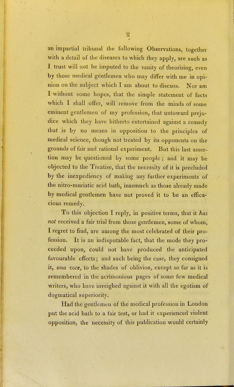 an impartial tribunal the following Observations, together with a detail of the diseases to which they apply, are such as I trust will not be imputed to the vanity of theorising, even by those medical gentlemen who may differ with me in opi- nion on the subject which I am about to discuss. Nor am I without some hopes, that the simple statement of facts which I shall offer, will remove from the minds of some eminent gentlemen of my profession, that untoward preju- dice which they have hitherto entertained against a remedy that is by no means in opposition to the principles of medical science, though not treated by its opponents on the grounds of fair and rational experiment, But this last asser- tion may be questioned by some people ; and it may be objected to the Treatise, that the necessity of it is precluded by the inexpediency of making any further experiments of the nitro-muriatic acid bath, inasmuch as those already made by medical gentlemen have not proved it to be an effica- cious remedy. To this objection I reply, in positive terms, that it has not received a fair trial from those gentlemen, some of whom, I regret to find, are among the most celebrated of their pro- fession. It is an indisputable fact, that the mode they pro- ceeded upon, could not have produced the anticipated favourable effects; and such being the case, they consigned it, una voce, to the shades of oblivion, except so far as it is remembered in the acrimonious pages of some few medical writers, who have inveighed against it with all the egotism of dogmatical superiority. Had the gentlemen of the medical profession in London put the acid bath to a fair test, or had it experienced violent opposition, the necessity of tliis publication would certainly