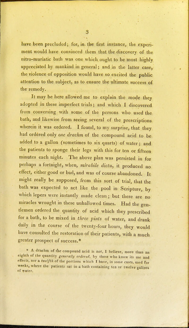 have been precluded; for, in.tjre first instance, the experi- ment would have convinced tliem that the discovery of the nitro-muriatic bath was one which ought to be most highly appreciated by mankind in general; and in the latter case, the violence of opposition would have so excited the public attention to the subject, as to ensure the ultimate success of the remedy. It may be here allowed me to explain the mode they adopted in these imperfect trials; and which 1 discovered from conversing with some of the persons who used the bath, and likewise from seeing several of the prescriptions wherein it was ordered. I found, to my surprise, that they had ordered only one drachm of the compound acid to be added to a gallon (sometimes to six quarts) of water ; and the patients to sponge their legs with this for ten or fifteen minutes each night. The above plan was persisted in for perhaps a fortnight, when, mirabile dictu, it produced no effect, either good or bad, and was of course abandoned. It might really be supposed, from this sort of trial, that the bath was expected to act like the pool in Scripture, by which lepers were instantly made clean ; but there are no miracles wrought in these unhallowed times. Had the gen- tlemen ordered the quantity of acid which they prescribed for a bath, to be mixed in three pints of water, and drank daily in the course of the twenty-four hours, they would have consulted the restoration of their patients, with a much greater prospect of success.* • A drachm of the compound acid is not, I believe, more than an eighth of the quantity generally ordered, by those who l<now its use and effects, nor a tteelfth of the portions which I have, in some cases, used for weeks, where the patients sat in a bath containing ten or twelve gallons of lyater.