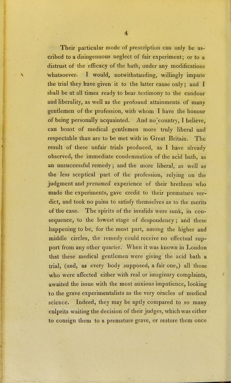 Their particular mode of prescription can only be as- cribed to a disingenuous neglect of fair experiment; or to a distrust of the efficacy of the bath, under any modifications whatsoever. I would, notwithstanding, willingly impute the trial they have given it to the latter cause only; and I shall be at all times ready to bear testimony to the candour and liberality, as well as the profound attainments, of many gentlemen of the profession, with whom I have the honour of being personally acquainted. And no^country, 1 believe, can boast of medical gentlemen more truly liberal and respectable than are to be met with in Great Britain. The result of these unfair trials produced, as I have already observed, the immediate condemnation of the acid bath, as an unsuccessful remedy; and the more liberal, as well as the less sceptical part of the profession, relying on the judgment and presumed experience of their brethren who made the experiments, gave credit to their premature ver- dict, and took no pains to satisfy themselves as to the merits of the case. The spirits of the invalids were sunk, in con- sequence, to the lowest stage of despondency; and these happening to be, for the most part, among the higher and middle circles, the remedy could receive no effectual sup- port from any other quarter. When it was known in London that these medical gentlemen were giving the acid bath a trial, (and, as every body jjupposed, a fair one,) all those who were affected either with real or imaginary complaints, awaited the issue with the most anxious impatience, looking to the grave experimentalists as the very oracles of medical science. Indeed, they may be aptly compared to so many culprits waiting the decision of their judges, which was either to consign them to a premature grave, or restore them once