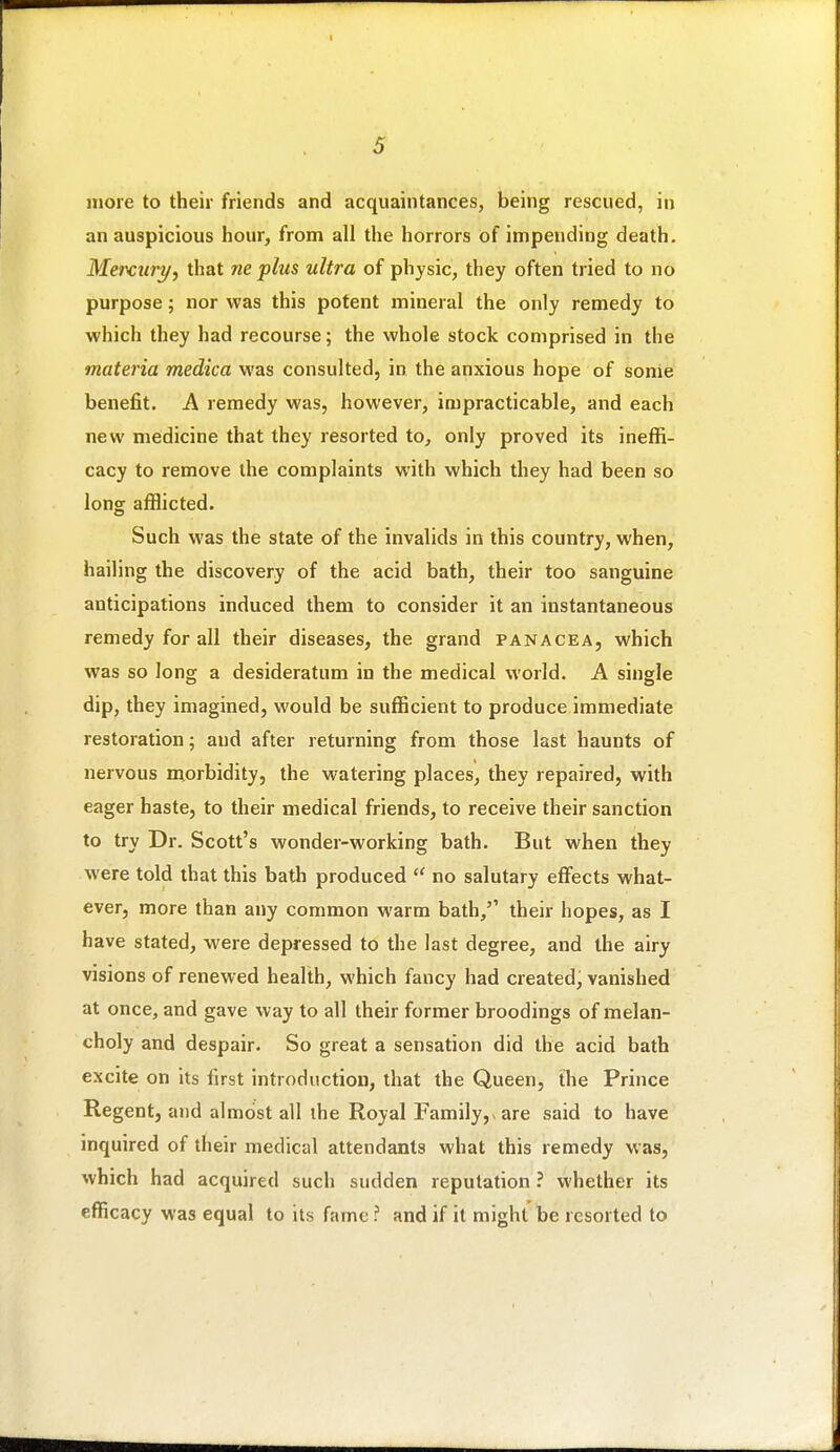 more to their friends and acquaintances, being rescued, in an auspicious hour, from all the horrors of impending death. Mercuryy that ne plus ultra of physic, they often tried to no purpose; nor was this potent mineral the only remedy to which they had recourse; the whole stock comprised in the materia medica was consulted, in the anxious hope of some benefit. A remedy was, however, impracticable, and each new medicine that they resorted to, only proved its ineffi- cacy to remove the complaints with which they had been so long afflicted. Such was the state of the invalids in this country, when, hailing the discovery of the acid bath, their too sanguine anticipations induced them to consider it an instantaneous remedy for all their diseases, the grand panacea, which was so long a desideratum in the medical world. A single dip, they imagined, would be sufficient to produce immediate restoration; and after returning from those last haunts of nervous morbidity, the watering places, they repaired, with eager haste, to their medical friends, to receive their sanction to try Dr. Scott's wonder-working bath. But when they were told that this bath produced  no salutary effects what- ever, more than any common warm bath, their hopes, as I have stated, were depressed to the last degree, and the airy visions of renewed health, which fancy had created, vanished at once, and gave way to all their former broodings of melan- choly and despair. So great a sensation did the acid bath excite on its first introduction, that the Queen, tlie Prince Regent, and almost all ihe Royal Family,vare said to have inquired of their medical attendants what this remedy was, which had acquired such sudden reputation ? whether its efficacy was equal to its fame ? and if it might be resorted to