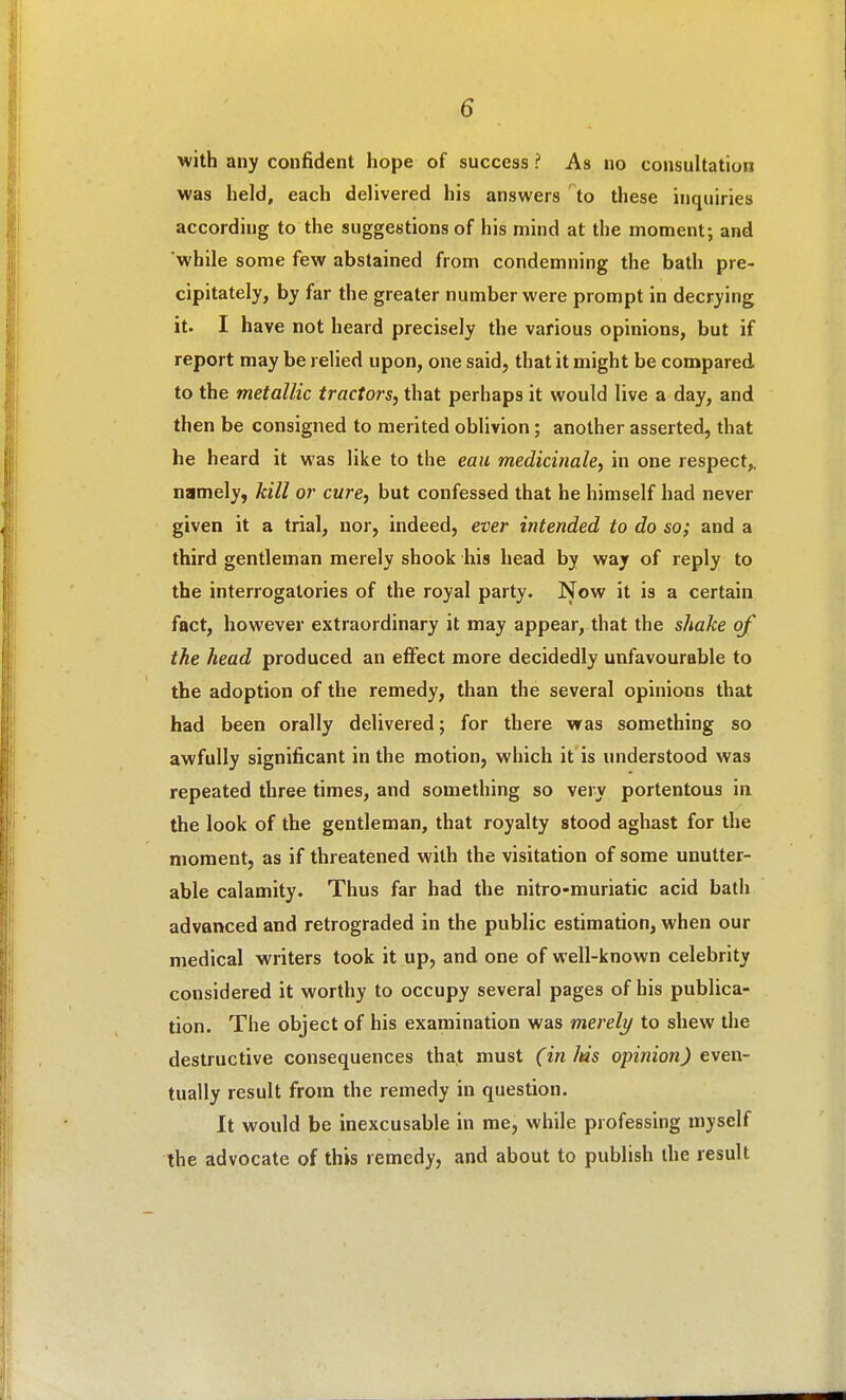 with any confident hope of success ? As no consultation was held, each delivered his answers to these inquiries according to the suggestions of his mind at the moment; and while some few abstained from condemning the bath pre- cipitately, by far the greater number were prompt in decrying it. I have not heard precisely the various opinions, but if report may be relied upon, one said, that it might be compared, to the metallic tractors, that perhaps it would live a day, and then be consigned to merited oblivion; another asserted, that he heard it was like to the eau medicinahy in one respect,, namely, kill or cure, but confessed that he himself had never given it a trial, nor, indeed, ever intended to do so; and a third gentleman merely shook his head by way of reply to the interrogatories of the royal party. Now it is a certain fact, however extraordinary it may appear, that the shake of the head produced an effect more decidedly unfavourable to the adoption of the remedy, than the several opinions that had been orally delivered; for there was something so awfully significant in the motion, which it is understood was repeated three times, and something so very portentous ia the look of the gentleman, that royalty stood aghast for the moment, as if threatened with the visitation of some unutter- able calamity. Thus far had the nitro-muriatic acid bath advanced and retrograded in the public estimation, when our medical writers took it up, and one of well-known celebrity considered it worthy to occupy several pages of his publica- tion. The object of his examination was merely to shew the destructive consequences that must (in Ms opinion) even- tually result from the remedy in question. It would be inexcusable in me, while professing myself the advocate of this remedy, and about to publish the result