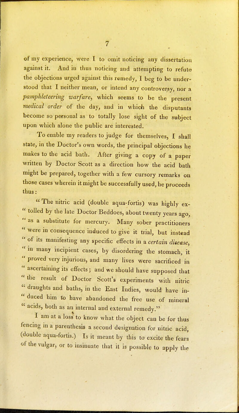 of my experience, were I to omit noticing any dissertation against it. And in thus noticing and attempting to refute the objections urged against this remedy, I beg to be under- stood that I neither mean, or intend any controversy, nor a pamphleteering warfare, which seems to be the present medical order of the day, and in which the disputants become so personal as to totally lose sight of the subject upon which alone the public are interested. To enable my readers to judge for themselves, I shall state, in the Doctor's own words, the principal objections he makes to the acid bath. After giving a copy of a paper •written by Doctor Scott as a direction how the acid bath might be prepared, together with a few cursory remarks on those cases wherein it might be successfully used, he proceeds thus:  The nitric acid (double aqua-fortis) was highly ex-  tolled by the late Doctor Beddoes, about twenty years ago,  as a substitute for mercury. Many sober practitioners  were in consequence induced to give it trial, but instead  of Its manifesting any specific effects in a certain disease,  m many incipient cases, by disordering the stomach, it  proved very injurious, and many lives were sacrificed in  ascertaining its efi^ects; and we should have supposed that the result of Doctor Scott's experiments with nitric  draughts and baths, in the East Indies, would have in-  duced him to have abandoned the free use of mineral  acids, both as an internal and external remedy. I am at a loss to know what the object can be for thus fencing in a parenthesis a second designation for nitric acid, (double aqua-fortis.) Is it meant by this to excite the fears of the vulgar, or to insinuate that it is possible to apply ihe