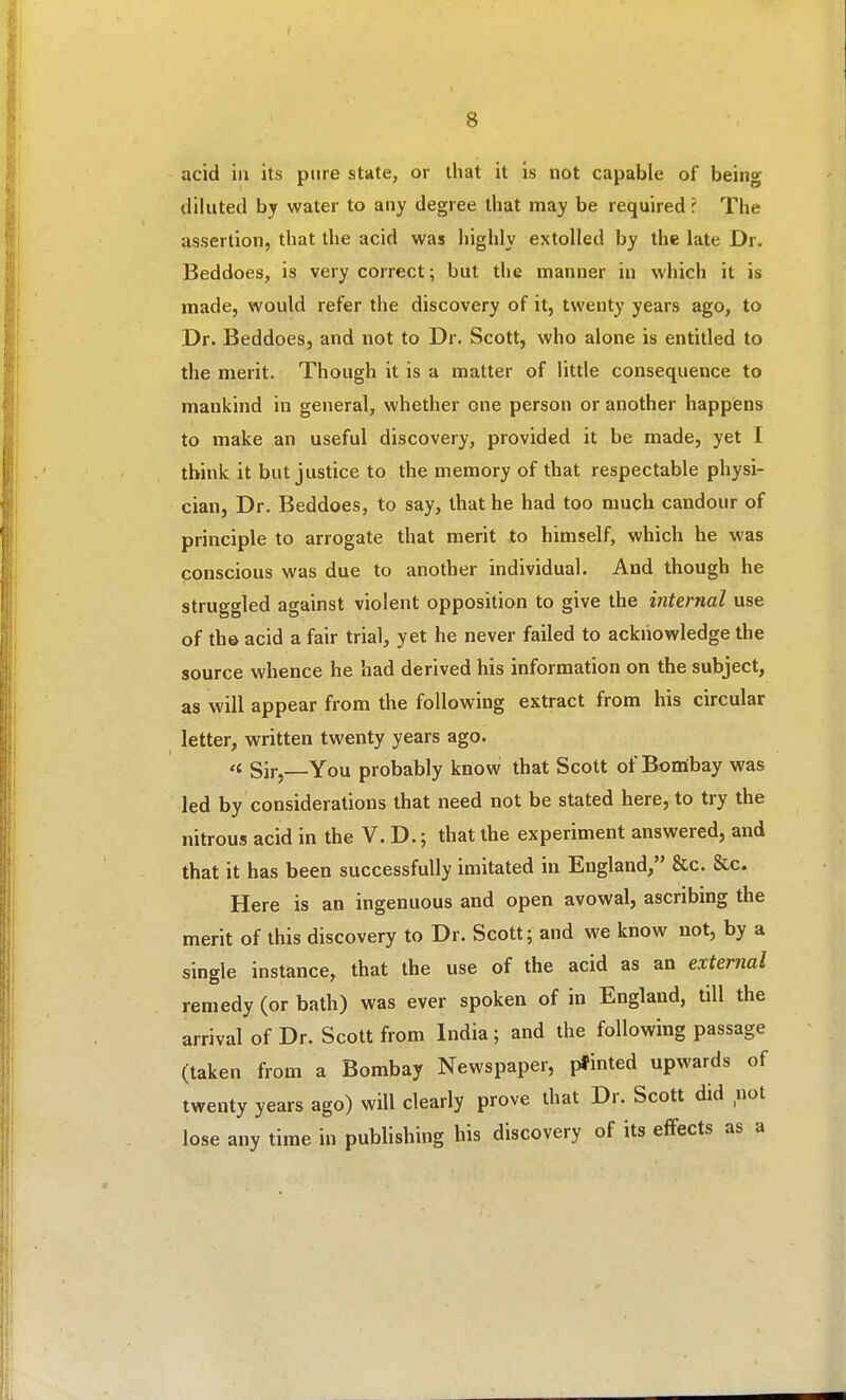 acid ill its pure state, or that it is not capable of being diluted by water to aiiy degree that may be required ? The assertion, that the acid was highly extolled by the late Dr. Beddoes, is very correct; but the manner in which it is made, would refer the discovery of it, twenty years ago, to Dr. Beddoes, and not to Dr. Scott, who alone is entitled to the merit. Though it is a matter of little consequence to mankind in general, whether one person or another happens to make an useful discovery, provided it be made, yet I think it but justice to the memory of that respectable physi- cian. Dr. Beddoes, to say, that he had too much candour of principle to arrogate that merit to himself, which he was conscious was due to another individual. And though he struggled against violent opposition to give the internal use of the acid a fair trial, yet he never failed to acknowledge the source whence he had derived his information on the subject, as will appear from the following extract from his circular letter, written twenty years ago. <i Sir,—You probably know that Scott of Bomibay was led by considerations that need not be stated here, to try the nitrous acid in the V. D.; that the experiment answered, and that it has been successfully imitated in England, &c. &c. Here is an ingenuous and open avowal, ascribing the merit of this discovery to Dr. Scott; and we know not, by a single instance, that the use of the acid as an external remedy (or bath) was ever spoken of in England, till the arrival of Dr. Scott from India; and the following passage (taken from a Bombay Newspaper, pfinted upwards of twenty years ago) will clearly prove that Dr. Scott did not lose any time in publishing his discovery of its eflfects as a
