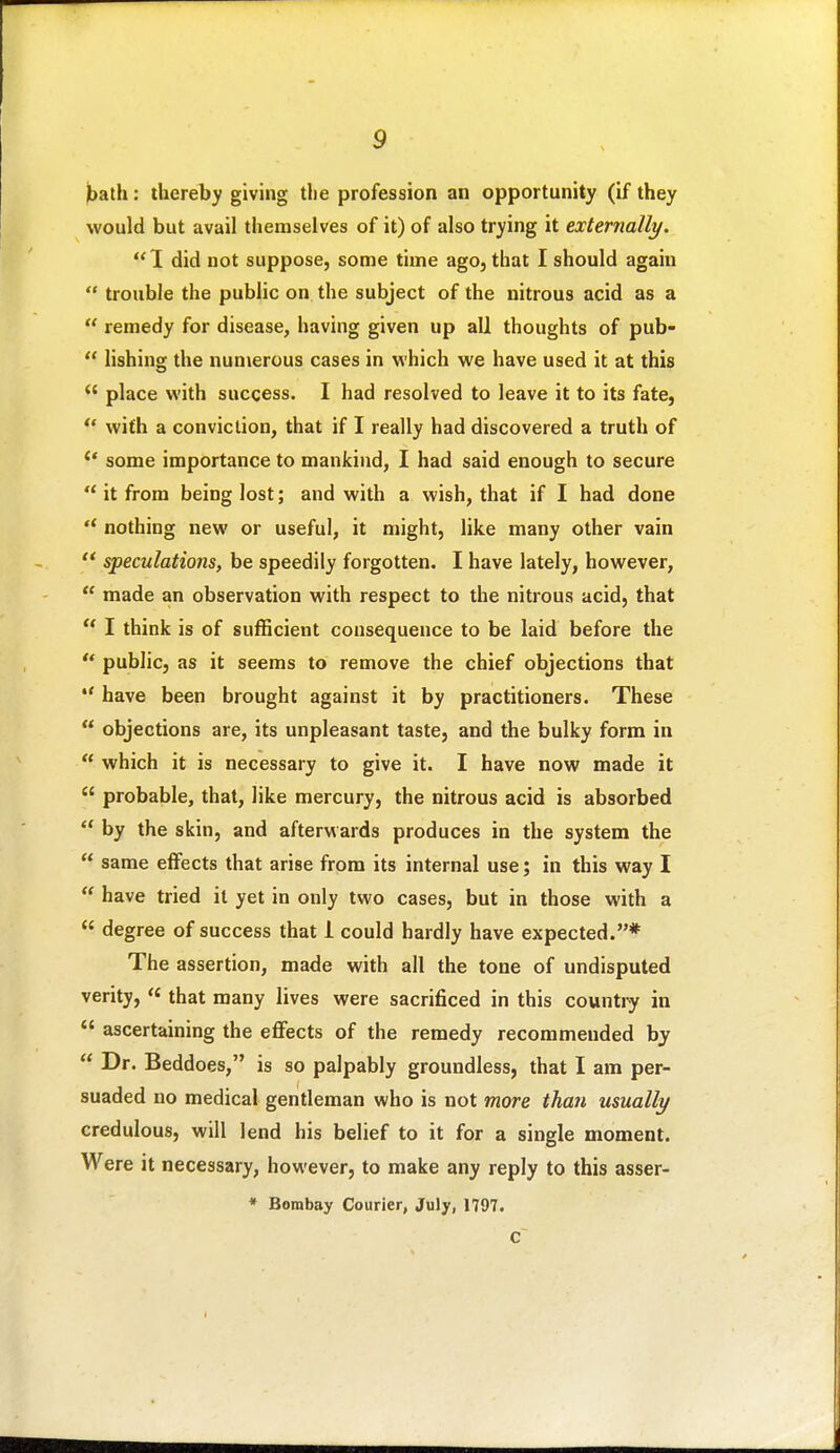 bath: thereby giving the profession an opportunity (if they would but avail tliemselves of it) of also trying it externally. 1 did not suppose, some time ago, that I should again  trouble the public on the subject of the nitrous acid as a  remedy for disease, having given up all thoughts of pub-  lishing the numerous cases in which we have used it at this  place with success. I had resolved to leave it to its fate, *' with a conviction, that if I really had discovered a truth of ** some importance to mankind, I had said enough to secure '* it from being lost; and with a wish, that if I had done  nothing new or useful, it might, like many other vain  speculations, be speedily forgotten, I have lately, however,  made an observation with respect to the nitrous acid, that  I think is of sufficient consequence to be laid before the  public, as it seems to remove the chief objections that *' have been brought against it by practitioners. These  objections are, its unpleasant taste, and the bulky form in  which it is necessary to give it. I have now made it  probable, that, like mercury, the nitrous acid is absorbed  by the skin, and afterwards produces in the system the  same effects that arise from its internal use; in this way I  have tried it yet in only two cases, but in those with a  degree of success that 1 could hardly have expected.* The assertion, made with all the tone of undisputed verity, « that many lives were sacrificed in this country in  ascertaining the effects of the remedy recommended by  Dr. Beddoes, is so palpably groundless, that I am per- suaded no medical gentleman who is not more than usually credulous, will lend his belief to it for a single moment. Were it necessary, however, to make any reply to this asser- * Bombay Courier, July, 1797. C