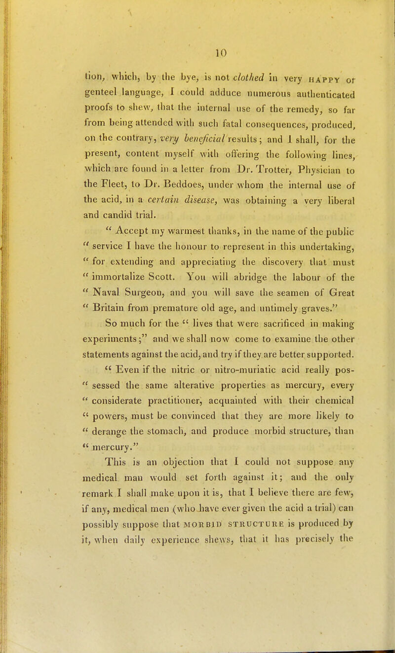 tion, whicli, by the bye, is not clothed in very happy or genteel language, I could adduce numerous authenticated proofs to shew, that the internal use of the remedy, so far from being attended with such fatal consequences, produced, on the contrary, ve)y beneficial results; and J shall, for the present, content myself with offering the followins lines, which are found in a letter from Dr. Trotter, Physician to the Fleet, to Dr. Beddoes, under whom the internal use of the acid, in a certain disease, was obtaining a very liberal and candid trial.  Accept my warme«t thanks, in the name of the public  service I have the honour to represent in this undertaking,  for extending and appreciating the discovery that must  immortalize Scott. You will abridge the labour of the  Naval Surgeon, and you will save the seamen of Great  Britain from premature old age, and untimely graves. So much for the  lives that were sacrificed in making experiments; and we shall now come to examine the other statements against the acid, and try if they are better supported. Even if the nitric or nitro-muriatic acid really pos-  sessed the same alterative properties as mercury, every *' considerate practitioner, acquainted with their chemical  powers, must be convinced that they are more likely to  derange the stomach, and produce morbid structure, than *'mercury. This is an objection that I could not suppose any medical man would set forth against it; and the only remark I shall make upon it is, that I believe there are few, if any, medical men (who Jiave ever given the acid a trial) can possibly suppose that morbid structure is produced by it, when daily experience shews, that it has precisely the