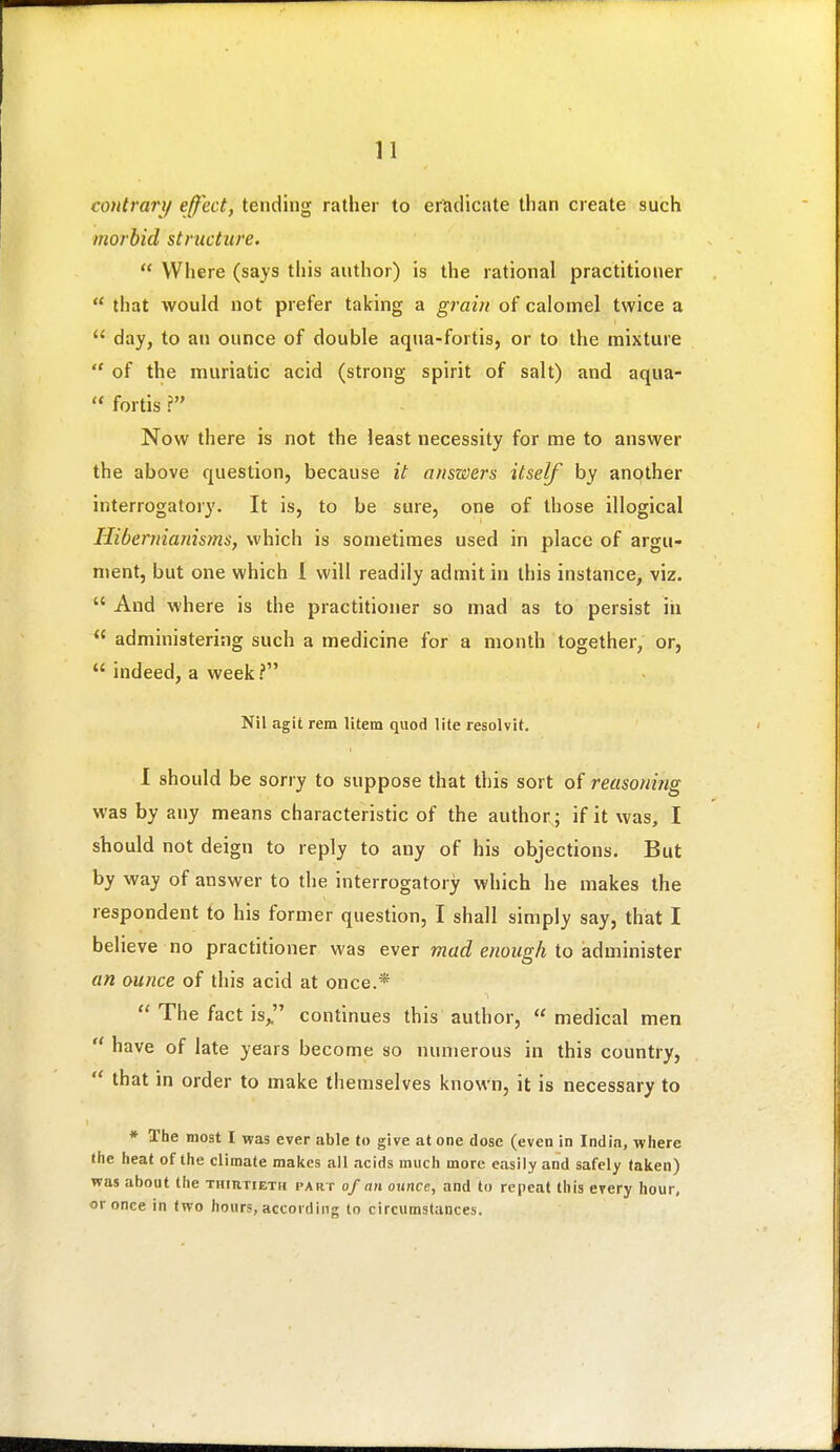 contrary effect, tending rather to er.iclicate than create such morbid structure.  Where (says this author) is the rational practitioner  tliat would not prefer taking a grain of calomel twice a  day, to an ounce of double aqua-fortis, or to the mixture  of the muriatic acid (strong spirit of salt) and aqua-  fortis ? Now there is not the least necessity for me to answer the above question, because it answers itself by another interrogatory. It is, to be sure, one of those illogical Hibernianisms, which is sometimes used in place of argu- ment, but one which i will readily admit in this instance, viz.  And where is the practitioner so mad as to persist in  administering such a medicine for a month together, or,  indeed, a week? Nil agit rem litem quod lite resolvit. 1 should be sorry to suppose that this sort of reasoning was by any means characteristic of the author; if it was, I should not deign to reply to any of his objections. But by way of answer to the interrogatory which he makes the respondent to his former question, I shall simply say, that I believe no practitioner was ever mad enough to administer an ounce of this acid at once.*  The fact is,, continues this author,  medical men  have of late years become so numerous in this country,  that in order to make themselves known, it is necessary to * The most I was ever able to give at one dose (even in India, where the heat of the climate makes all acids much more easily and safely taken) was about the TumriETH part of an ounce, and to repeat this every hour, or once in two hours, according to circumstances.