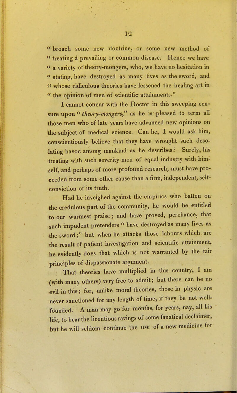  broach some new doctrine, or some new method of  treating d prevailing or common disease. Hence we have a variety of theory-mongers, who, we have no hesitation in  stating, have destroyed as many lives as the sword, and whose ridiculou« theories have lessened the healing art in  the opinion of men of scientific attainments. 1 cannot concur with the Doctor in this sweeping cen- sure upon  i^eory-wongm, as he is pleased to term all those men who of late years have advanced new opinions on the subject of medical science. Can he, I would ask him, conscientiously believe that they have wrought such deso- lating havoc among mankind as he describes ? Surely, his treating with such severity men of equal industry with him- self, and perhaps of more profound research, must have pro- ceeded from some other cause than a firm, independent, self- conviction of its truth. Had he inveighed against the empirics who batten on the credulous part of the community, he would be entitled to our warmest praise; and have proved, perchance, that such impudent pretenders  have destroyed as many lives as the sword but when he attacks those labours which are the result of patient investigation and scientific attainment, he evidently does that which is not warranted by the fair principles of dispassionate argument. That theories have multiplied in this country, I am (with many others) very free to admit; but there can be no evil in this; for, unlike moral theories, those in physic are never sanctioned for any length of time, if they be not well- founded. A man may go for months, for years, nay, all his life, to hear the licentious ravings of some fanatical declaimer, but he will seldom continue the use of a new medicine for