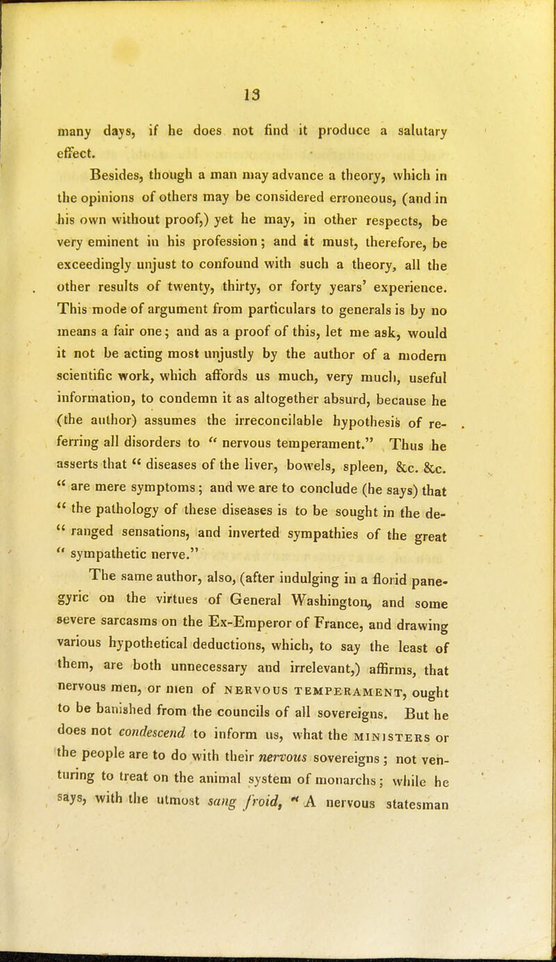 many days, if he does not find it produce a salutary effect. Besides, though a man may advance a theory, which in the opinions of others may be considered erroneous, (and in his own without proof,) yet he may, in other respects, be very eminent in his profession; and it must, therefore, be exceedingly unjust to confound with such a theory, all the other results of twenty, thirty, or forty years' experience. This mode of argument from particulars to generals is by no means a fair one; and as a proof of this, let me ask, would it not be acting most unjustly by the author of a modem scientific work, which affords us much, very much, useful information, to condemn it as altogether absurd, because he (the author) assumes the irreconcilable hypothesis of re- ferring all disorders to  nervous temperament. Thus he asserts that  diseases of the liver, bowels, spleen, &c. &c.  are mere symptoms; and we are to conclude (he says) that  the pathology of these diseases is to be sought in the de-  ranged sensations, and inverted sympathies of the great  sympathetic nerve. The same author, also, (after indulging in a florid pane- gyric on the virtues of General Washington, and some severe sarcasms on the Ex-Emperor of France, and drawing various hypothetical deductions, which, to say the least of them, are both unnecessary and irrelevant,) affirms, that nervous men, or n»en of nervous temperament, ought to be banished from the councils of all sovereigns. But he does not condescend to inform us, what the ministers or the people are to do with their wcrWMS sovereigns ; not ven- turing to treat on the animal system of monarchs; while he says, with the utmost sang froid,  A nervous statesman