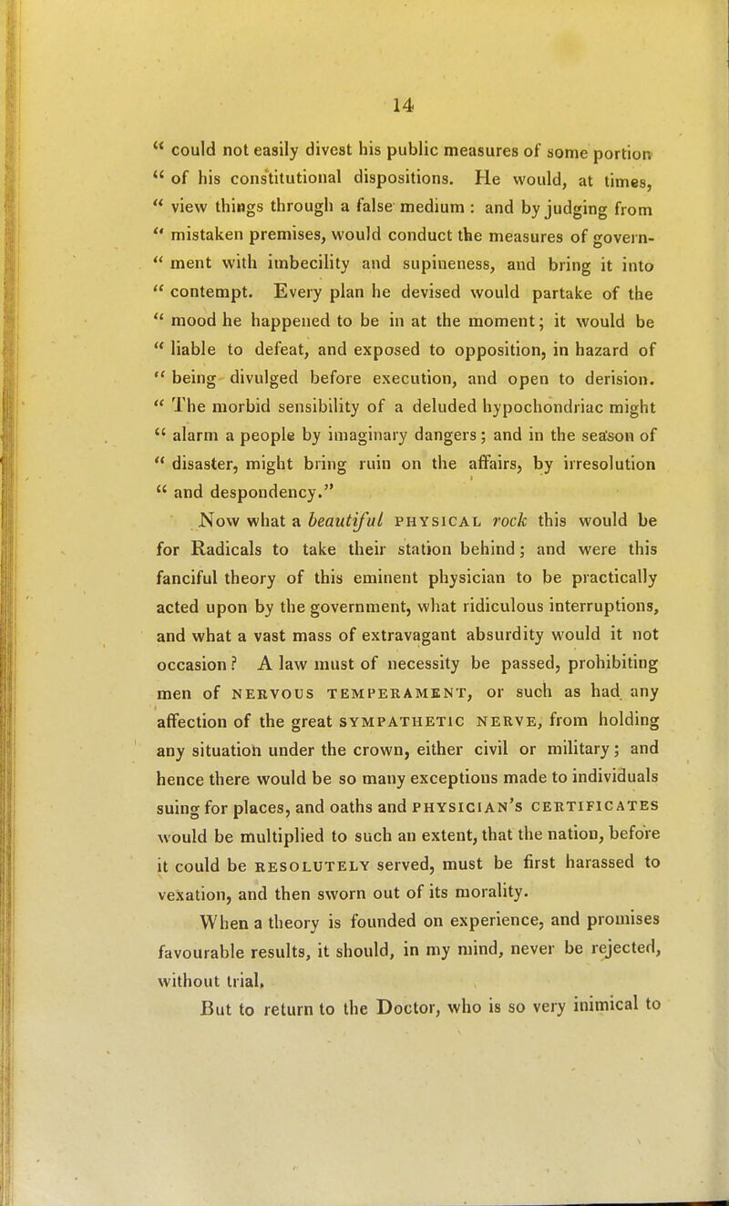  could not easily divest his public measures of some portion  of his cons'titutional dispositions. He would, at times,  view things through a false medium : and by judging from mistaken premises, would conduct the measures of govern-  ment with imbecility and supineness, and bring it into  contempt. Every plan he devised would partake of the  mood he happened to be in at the moment; it would be  liable to defeat, and exposed to opposition, in hazard of  being divulged before execution, and open to derision.  The morbid sensibility of a deluded hypochondriac might  alarm a people by imaginary dangers; and in the season of  disaster, might bring ruin on the affairs, by irresolution  and despondency. Now what a beautiful physical rock this would be for Radicals to take their station behind; and were this fanciful theory of this eminent physician to be practically acted upon by the government, what ridiculous interruptions, and what a vast mass of extravagant absurdity would it not occasion ? A law must of necessity be passed, prohibiting men of nervous temperament, or such as had any affection of the great sympathetic nerve, from holding any situation under the crown, either civil or military; and hence there would be so many exceptions made to individuals suing for places, and oaths and physician's certificates would be multiplied to such an extent, that the nation, before it could be resolutely served, must be first harassed to vexation, and then sworn out of its morality. When a theory is founded on experience, and promises favourable results, it should, in my mind, never be rejected, without trial. But to return to the Doctor, who is so very inimical to