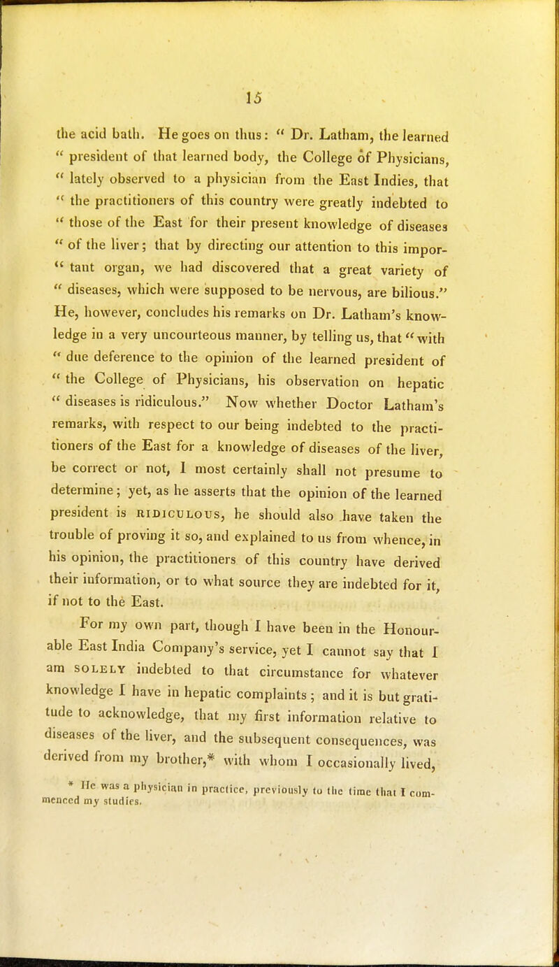 the acid bath. He goes on thus:  Dr. Latham, the learned  president of that learned body, the College of Physicians,  lately observed to a physician from the East Indies, that  the practitioners of this country were greatly indebted to  those of the East for their present knowledge of diseases  of the liver; that by directing our attention to this impor-  taut organ, we had discovered that a great variety of  diseases, which were supposed to be nervous, are bilious. He, however, concludes his remarks on Dr. Latham's know- ledge in a very uncourteous manner, by telling us, that with ** due deference to the opinion of the learned president of  the College of Physicians, his observation on hepatic  diseases is ridiculous. Now whether Doctor Latham's remarks, with respect to our being indebted to the practi- tioners of the East for a knowledge of diseases of the liver be correct or not, 1 most certainly shall not presume to determine; yet, as he asserts that the opinion of the learned president is ridiculous, he should also have taken the trouble of proving it so, and explained to us from whence, in his opinion, the practitioners of this country have derived their information, or to what source they are indebted for it, if not to the East. For my own part, though 1 have been in the Honour- able East India Company's service, yet I cannot say that I am SOLELY indebted to that circumstance for whatever knowledge I have in hepatic complaints; and it is but grati- tude to acknowledge, that my first information relative to diseases of the liver, and the subsequent consequences, was derived from my brother,* with whom I occasionally lived, * He was a physician in practice, previously to liie time that I com- menced my studies.