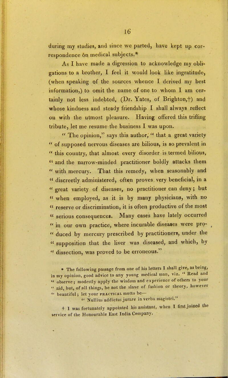 during my studies, and since we parted, have kept up cor- respondence 6n medical subjects.* As I have made a digression to acknowledge my obli- gations to a brother, I feel it would look like ingratitude, (when speaking of the sources whence I derived my best information,) to omit the name of one to whom I am cer- tainly not less indebted, (Dr. Yates, of Brighton,t) and whose kindness and steady friendship I shall always reflect ou with the utmost pleasure. Having offered this trifling tribute, let me resume the business I was upon.  The opinion, says this author,  that a great variety  of supposed nervous diseases are bilious, is so prevalent in  this country, that almost every disorder is termed bilious,  and the narrow-minded practitioner boldly attacks them  with mercury. That this remedy, when seasonably and  discreetly administered, often proves very beneficial, in a  great variety of diseases, no practitioner can deny; but  when employed, as it is by many physicians, with no  reserve or discrimination, it is often productive of the most  serious consequences. Many cases have lately occurred  in our own practice, where incurable diseases were pro- ^  duced by mercury prescribed by practitioners, under the  supposition that the liver was diseased, and which, by *♦ dissection, was proved to be erroneous. • The following passage from one of his letters I shall give, as being, in my opinion, good advice to any young medical man, viz.  Read and  observe; modestly apply the wisdom and experience of others to your  aid, but, of all things, be not the slave of fashion or theory, however  beautiful; let your practical motto be— Nullius addictus jurare in verba magistri. t I was fortunately appointed hjs assistant, when I first joined the service of the Honourable East India Company.
