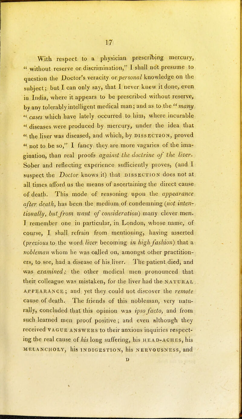 Willi respect to a physician prescribing mercury,  without reserve or discrimination, 1 shall not presume to question the Doctor's veracity ov personal knowledge on the subject; but I can only say, that I never knew it done, even in India, where it appears to be prescribed without reserve, by any tolerably intelligent medical man; and as to the many  cases which have lately occurred to him, where incurable  diseases were produced by mercury, under the idea that  the liver was diseased, and which, by dissection, proved  not to be so, I fancy they are more vagaries of the ima- gination, than real proofs against the doctrine of the liver. Sober and reflecting experience sufficiently proves, (and I suspect the Doctor knows it) that dissection does not at all times afford us the means of ascertaining the direct cause of death. This mode of reasoning upon the appearance after death, has been the medium of condemning (not inten- tionally, but from zmnt of consideration) many clever men. I remember one in particular, in London, whose name, of course, I shall refrain from mentioning, having asserted (previous to the word liver becoming in high fashion) that a nobleman whom he was called on, amongst other practition- ers, to see, had a disease of his.liver. The patient died, and vvra3 examined; the other medical men pronounced that their colleague was mistaken, for the liver had the natural a,ppearance; and yet they could not discover the remote cau^e of death. The friends of this nobleman> very natu- rally, concluded that this opinion was ipso facto, and from such learned men proof positive; and even although they received vague answers to their anxious inquiries respect- ing the real cause of his long suffering, his head-aches, his melancholy, his indigestion, his nervousness, and D V