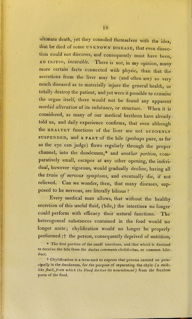 ultimate death, yet they consoled themselves with the idea, that he died of some unknown disease, that even dissec- tion could not discover, and consequently must have been, AB INITIO, incurable. There is not, in my opinion, many more certain facts connected with physic, than that the secretions from the liver may be (and often are) so very much diseased as to materially injure the general health, or totally destroy the patient, and yet were it possible to examine the organ itself, there would not be found any apparent morbid alteration of its substance, or structure. When it is considered, as many of our medical brethren have already told us, and daily experience confirms, that even although the HEALTHY functions of the liver are not suddenly SUSPENDED, and a PAKTof the bile (perhaps pure, as far as the eye can judge) flows regularly through the proper channel, into the duodenum,* and another portion, com- paratively small, escapes at any other opening, the indivi- dual, however vigorous, would gradually decline, having all the train of nervous symptoms, and eventually die, if not relieved. Can we wonder, then, that many diseases, sup- posed to be nervous, are literally bilious ? Every medical man allows, that without the healthy secretion of this useful fluid, (bile,) the intestines no longer could perform with efficacy their natural functions. The heterogeneal substances contained in the food would no longer unite; chylification would no longer be properly performed the person, consequently deprived of nutrition, * The first portion of the small intestines, and that which is destined to receive the bile from the ductus communis cholidochus, or common bile- duct. + Chylification is a term used to express that process carried on priti' cipally in the duodenum, for the purpose of separating the chyle (a milk- like fluid, from which the blood derives its nourishment) from the feculent parts of the food.