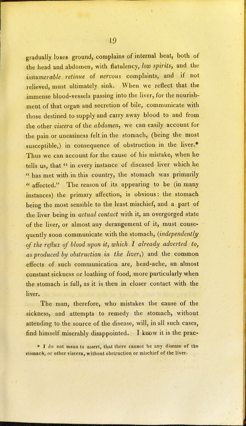 gradually loses ground, complains of internal heat, both of the head and abdomen, with flatulency, low spirits, and the innumerable retinue of nervous complaints, and if not relieved, must ultimately sink. When we reflect that the immense blood-vessels passing into the liver, for the nourish- ment of that organ and secretion of bile, communicate with those destined to supply and carry away blood to and from the other viscera of the abdomen, we can easily account for the pain or uneasiness felt in the stomach, (being the most susceptible,) in consequence of obstruction in the liver.* Thus we can account for the cause of his mistake, when he tells us, that in every instance of diseased liver which he has met with in this country, the stomach was primarily affected. The reason of its appearing to be (in many instances) the primary affection, is obvious: the stomach being the most sensible to the least mischief, and a part of the liver being in actual contact with it, an overgorged state of the liver, or almost any derangement of it, must conse- quently soon communicate with the stomach, {independently/ of the reflux of blood upon it, which I already adverted to, as produced by obstruction in the liver,) and the common effects of such communication are, head-ache, an almost constant sickness or loathing of food, more particularly when the stomach is full, as it is then in closer contact with the liver. The man, therefore, who mistakes the cause of the sickness, and attempts to remedy the stomach, without attending to the source of the disease, will, in all such cases, find himself miserably disappointed. I know it is the prac- ♦ I do not mean to assert, that there cannot be any disease of the itomach, or other viscera, without obstruction or mischief of the liver.