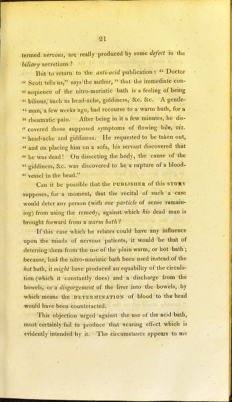 termed nervous, are really produced by some defect in the biliary secretions ? But to return to the anti-acid publication :  Doctor  Scott tells us, says the author,  that the immediate con-  sequence of the nitro-muriatic bath is a feeling of being « bihous, such as head-ache, giddiness, &c. &c. A gentle-  man, a few weeks ago, had recourse to a warm bath, for a « rheumatic pain. After being in it a few minutes, he dis-  covered those supposed symptoms of flowing bile, viz.  head-ache and giddiness. He requested to be taken out,  and on placing him on a sofa, his servant discovered that  he was dead ! On dissecting the body, the cause of the  oiddiness, &c. was discovered to be a rupture of a blood- *' vessel in the head. Can it be possible that the publisher of this story supposes, for a moment, that the recital of such a case would deter any person (with one particle of sense remain- ing) from using the remedy, against which his dead man is brought forward from a warm hath'^ If this case which he relates could have any influence upon the minds of nervous patients, it would be that of deterring them from the use of the plain warm, or hot bath ; because, had the nitro-muriatic bath been used instead of the hot bath. It might have produced an equability of the circula- tion (which it constantly does) and a discharge from the bowehj or a disgorgement of the liver into the bowels, by which means the determination of blood to the head would have been counteracted. This objection urged against the use of the acid bath, must certainly fail to produce that scaring effect which is evidently intended by it. The circumstance appears to me