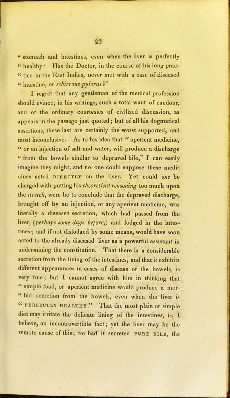 stomach and intestines, even when the liver is perfectly  healthy ? Has the Doctor, in the course of his long prac-  tice in the East Indies, never met with a case of diseased  intestine, or schirrous pylorus ? I regret that any gentleman of the medical profession should evince, in his writings, such a total want of candour, and of the ordinary courtesies of civilized discussion, as appears in the passage just quoted; but of all his dogmatical assertions, these last are certainly the worst supported, and most inconclusive. As to his idea that  aperient medicine, or an injection of salt and water, will produce a discharge  from the bowels similar to depraved bile, I can easily imagine they might, and no one could suppose these medi- cines acted DIRECTLY on the liver. Yet could one be charged with putting his theoretical reasoning too much upon the stretch, were he to conclude that the depraved discharge, brought off by an injection, or any aperient medicine, was literally a diseased secretion, which had passed from the liver, {perhaps some days before,) and lodged in the intes- tines ; and if not dislodged by some means, would have soon acted to the already diseased liver as a powerful assistant in undermining the constitution. That there is a considerable secretion from the lining of the intestines, and that it exhibits different appearances in cases of disease of the bowels, is very true; but I cannot agree with him in thinking that  simple food, or aperient medicine would produce a mor-  bid secretion from the bowels, even when the liver is  PERFECTLY HEALTHY. That the most plain or simple diet may irritate the delicate lining of the intestine*, is, I , believe, an incontrovertible fact; yet the liver may be the remote cause of this; for ha3 it secreted pure bile, the