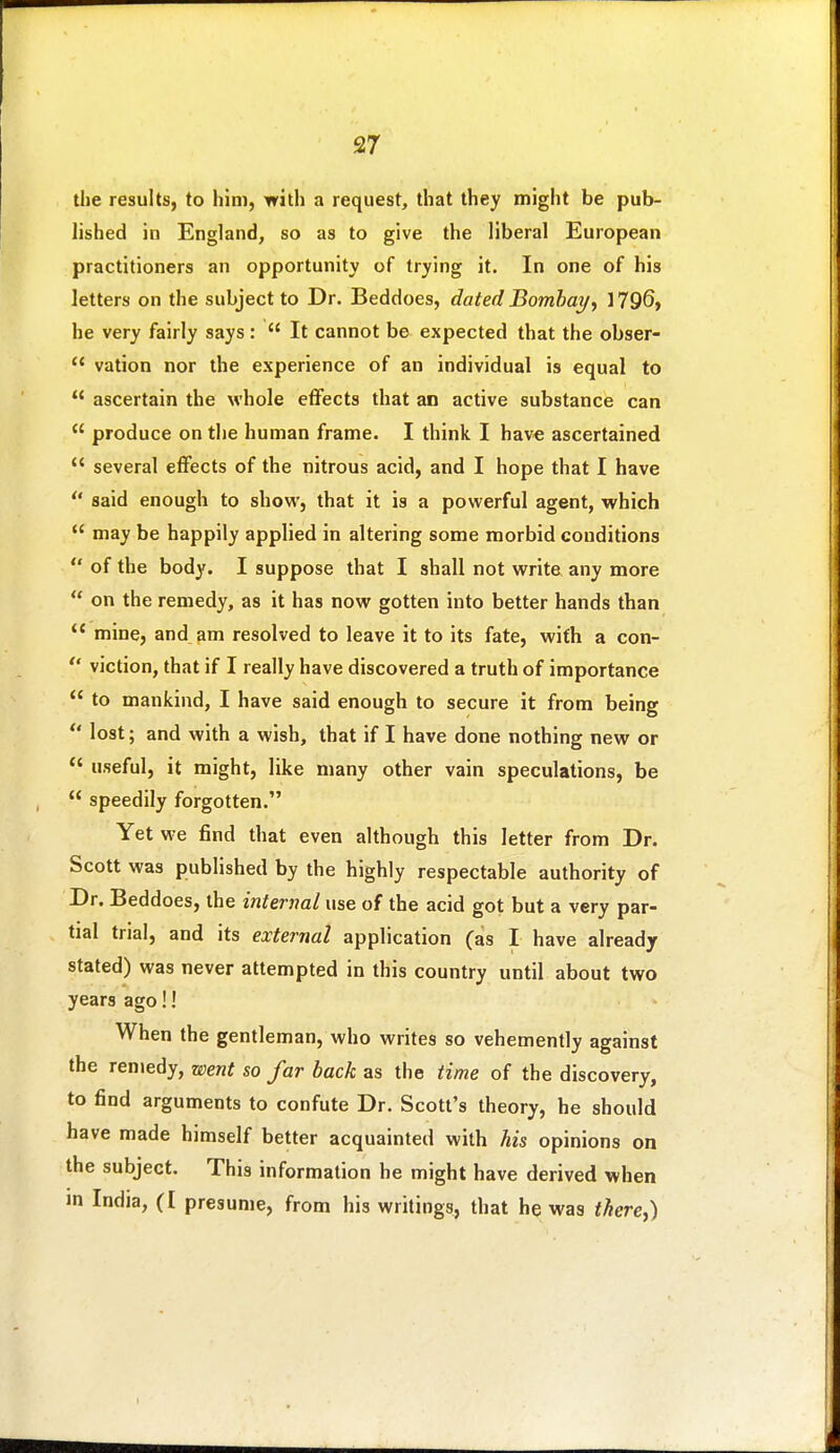 the results, to him, with a request, that they might be pub- lished in England, so as to give the liberal European practitioners an opportunity of trying it. In one of his letters on the subject to Dr. Beddoes, dated Bombay^ 3796, he very fairly says :  It cannot be expected that the obser-  vation nor the experience of an individual is equal to  ascertain the whole effects that an active substance can  produce on the human frame. I think I hav€ ascertained  several effects of the nitrous acid, and I hope that I have  said enough to show, that it is a powerful agent, which  may be happily applied in altering some morbid conditions  of the body. I suppose that I shall not write any more  on the remedy, as it has now gotten into better hands than  mine, and am resolved to leave it to its fate, with a con-  viction, that if I really have discovered a truth of importance  to mankind, I have said enough to secure it from being *' lost; and with a wish, that if I have done nothing new or *' useful, it might, like many other vain speculations, be  speedily forgotten. Yet we find that even although this letter from Dr. Scott was published by the highly respectable authority of Dr. Beddoes, the internal use of the acid got but a very par- tial trial, and its external application (as I have already stated) was never attempted in this country until about two years ago!! When the gentleman, who writes so vehemently against the rentedy, went so far back as the time of the discovery, to find arguments to confute Dr. Scott's theory, he should have made himself better acquainted with his opinions on the subject. This information he might have derived when m India, (I presume, from his writings, that he was there,)