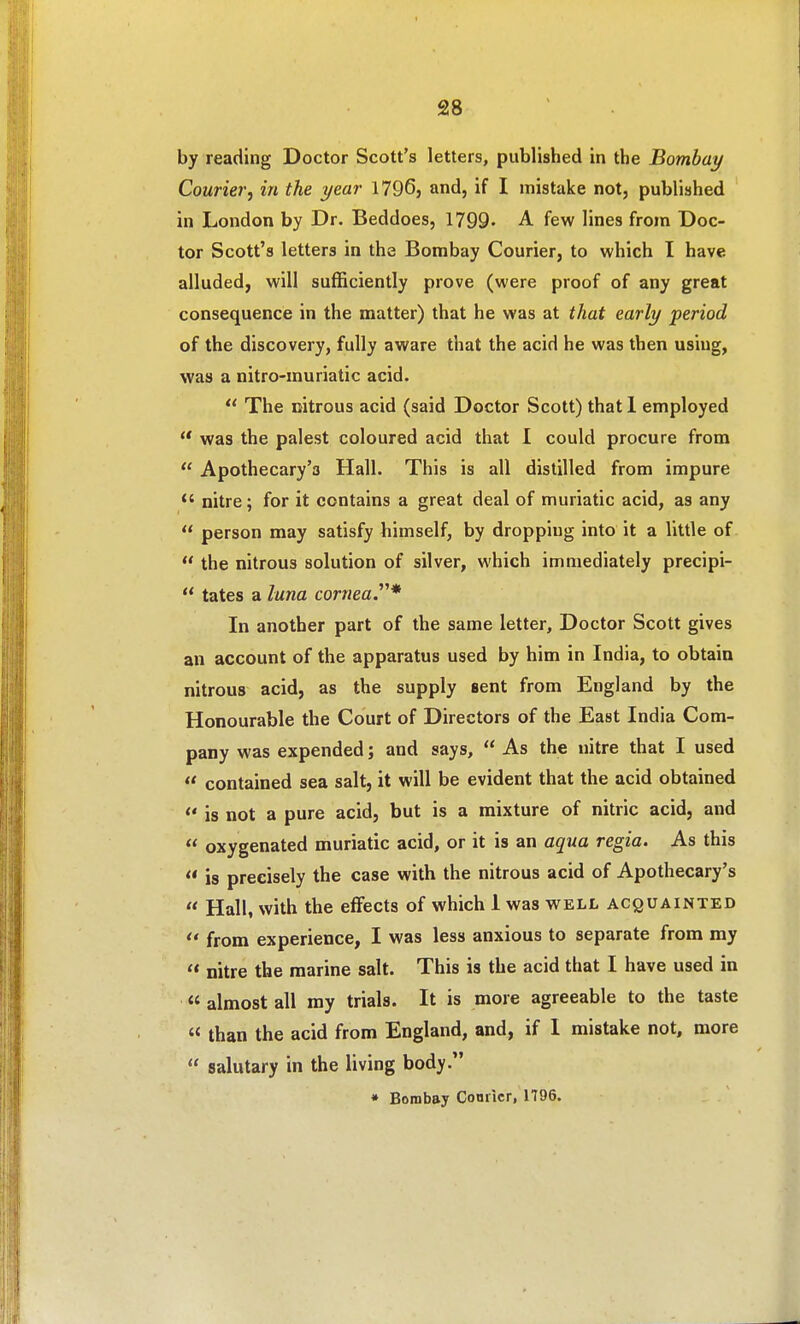 by reading Doctor Scott's letters, published in the Bombay Courier, in the year 1796, and, if I mistake not, published in London by Dr. Beddoes, 1799' A few lines from Doc- tor Scott's letters in the Bombay Courier, to which I have alluded, will sufficiently prove (were proof of any great consequence in the matter) that he was at that early period of the discovery, fully aware that the acid he was then using, was a nitro-muriatic acid.  The citrous acid (said Doctor Scott) that 1 employed  was the palest coloured acid that I could procure from  Apothecary's Hall. This is all distilled from impure  nitre; for it contains a great deal of muriatic acid, as any  person may satisfy himself, by dropping into it a little of  the nitrous solution of silver, which immediately precipi-  tates a luna cornea.^''* In another part of the same letter. Doctor Scott gives an account of the apparatus used by him in India, to obtain nitrous acid, as the supply sent from England by the Honourable the Court of Directors of the East India Com- pany was expended; and says,  As the nitre that I used  contained sea salt, it will be evident that the acid obtained  is not a pure acid, but is a mixture of nitric acid, and  oxygenated muriatic acid, or it is an aqua regia. As this  is precisely the case with the nitrous acid of Apothecary's  Hall, with the effects of which 1 was well acquainted from experience, I was less anxious to separate from my  nitre the marine salt. This is the acid that I have used in « almost all my trials. It is more agreeable to the taste « than the acid from England, and, if 1 mistake not, more  salutary in the living body. • Bombay Conner, 1796.