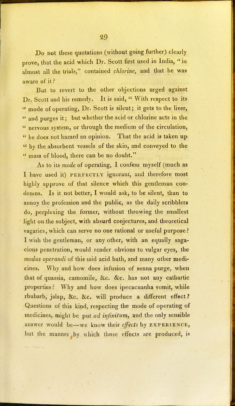 Do not these quotations (without going further) clearly prove, that the acid which Dr. Scott first used in India,  in almost all the trials, contained chlorine, and that he was aware of it ? But to revert to the other objections urged against Dr. Scott and his remedy. It is said,  With respect to its  mode of operating, Dr. Scott is silent; it gets to the liver, and purges it; but whether the acid or chlorine acts in the  nervous system, or through the medium of the circulation,  he does not hazard an opinion. That the acid is taken up  by the absorbent vessels of the skin, and conveyed to the  mass of blood, there can be no doubt. As to its mode of operating, I confess myself (much as I have used it) perfectly ignorant, and therefore most highly approve of that silence which this gentleman con- demns. Is it not better, I would ask, to be silent, than to annoy the profession and the public, as the daily scribblers do, perplexing the former, without throwing the smallest light on the subject, with absurd conjectures, and theoretical vagaries, which can serve no one rational or useful purpose? I wish the gentleman, or any other, with an equally saga- cious penetration, would render obvious to vulgar eyes, the modus operandi of this said acid bath, and many other medi- cines. Why and how does infusion of senna purge, when that of quassia, camomile, &c. &c. has not any cathartic properties ? Why and how does ipecacuanha vomit, while rhubarb, jalap, &c. &c. will produce a diflferent effect? Questions of this kind, respecting the mode of operating of medicines, might be put ad infinitum, and the only sensible answer would be—we know their e^ecfs by experience, but the manner.by v^hich those effects are produced, is