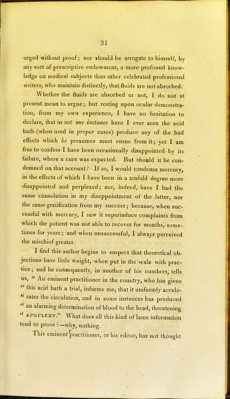 urged without proof; nor should he arrogate to himself, by any sort of prescriptive endowment, a more profound know- ledge on medical subjects than other celebrated professional writers, who maintain distinctly, that fluids are not absorbed. Whether the fluids are absorbed or not, I do not at present mean to argue; but resting upon ocular demonstra- tion, from my own experience, 1 have no hesitation to declare, that in not one instance have I ever seen the acid bath (when used in proper cases) produce any of the bad effects which he presumes must ensue from it; yet I am free to confess I have been occasionally disappointed by its failure, where a cure was expected. But should it be con- demned on that account? If so, I would condemn mercury, in the efi'ects of which I have been in a tenfold degree more disappointed and perplexed; nor, indeed, have I had the same consolation in my disappointment of the latter, nor the same gratification from my success; because, w hen suc- cessful with mercury, I saw it superinduce complaints from which the patient was not able to recover for months, some- times for years; and when unsuccessful, I always perceived the mischief greater. I find this author begins to suspect that theoretical ob- jections have little weight, when put in the scale with prac- tice ; and he consequently, in another of his numbers, tells us,  An eminent practitioner in the country, who has given  this acid bath a trial, informs me, that it uniformly accele-  rates the circulation, and in some instances has produced  an alarming determination of blood to the head, threatening  APOPLEXY. What does all this kind of lame information tend to prove ?—why, nothing. This eminent practitioner, or his editor, has not thought