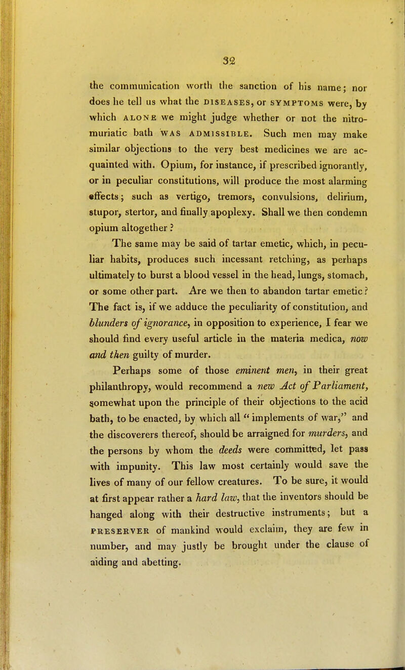 the communication worth tlie sanction of his name; nor does he tell us what the diseases, or symptoms were, by which ALONE we might judge whether or not the nitro- muriatic bath was admissible. Such men may make similar objections to the very best medicines we are ac- quainted with. Opium, for instance, if prescribed ignorantly, or in peculiar constitutions, will produce the most alarming •IFects; such as vertigo, tremors, convulsions, delirium, stupor, stertor, and finally apoplexy. Shall we then condemn opium altogether ? The same may be said of tartar emetic, which, in pecu- liar habits, produces such incessant retching, as perhaps ultimately to burst a blood vessel in the head, lungs, stomach, or some other part. Are we then to abandon tartar emetic ? The fact is, if we adduce the peculiarity of constitution, and blunders of ignorance, in opposition to experience, I fear we should find every useful article in the materia medica, now and then guilty of murder. Perhaps some of those eminent men, in their great philanthropy, would recommend a new Act of Parliament, somewhat upon the principle of their objections to the acid bath, to be enacted, by which all  implements of war, and the discoverers thereof, should be arraigned for murders, and the persons by whom the deeds were committed, let pass with impunity. This law most certainly would save the lives of many of our fellow creatures. To be sure, it would at first appear rather a hard law, that the inventors should be hanged along with their destructive instruments; but a PRESERVER of mankind would exclaim, they are few in number, and may justly be brought under the clause of aiding and abetting.