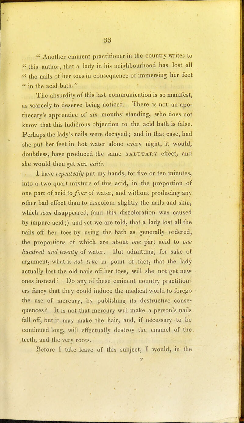  Another eminent practitioner in the country writes to  this author, that a lady in his neighbourhood has lost all  the nails of her toes in consequence of immersing her feet  in the acid bath. The absurdity of this last communication is so manifest, as scarcely to deserve being noticed. There is not an apo- thecary's apprentice of six months' standing, who does not know that this ludicrous objection to the acid bath is false. Perhaps the lady's nails were decayed; and in that case, had she put her feet in hot water alone every night, it would, doubtless, have produced the same salutary effect, and she would then get 7iezi) nails. 1 have repeatedly put my hands, for five or ten minutes, into a two quart mixture of this acid, in the proportion of one part of acid to four of water, and without producing any other bad effect than to discolour slightly the nails and skin, which soon disappeared, (and this discoloration was caused by impure acid;) and yet we are told, that a lady lost all the nails off her toes by using the hath as generally ordered, the proportions of which are about one part acid to one hundred and twenty of water. But admitting, for sake of argument, what is not true in point of,fact, that the lady actually lost the old nails off her toes, will she not get new ones instead? Do any of these eminent country practition- ers fancy that they could induce the medical world to forego the use of mercury, by publishing its destructive conse- quences ? It is not that mercury will make a person's nails fall off, but it may make the hair, and, if necessary to be continued long, will effectually destroy the enamel of the, teeth, and the very roots. Before I take leave of this subject, I would, in the F