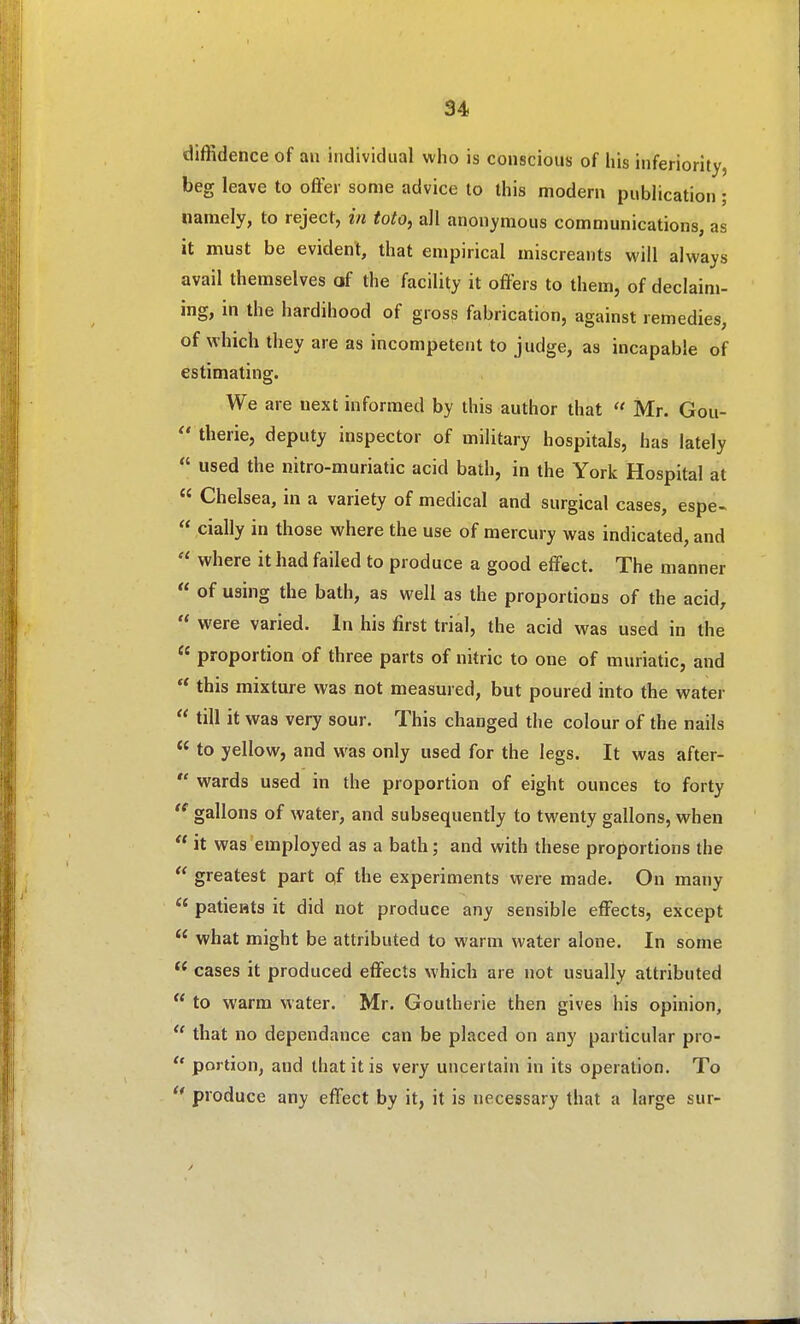 diffidence of an individual who is conscious of iiis inferiority, beg leave to offer some advice lo this modern publication ; namely, to reject, in toto, all anonymous communications, as it must be evident, that empirical miscreants will always avail themselves of the facility it offers to them, of declaim- ing, in the hardihood of gross fabrication, against remedies, of which they are as incompetent to judge, as incapable of estimating. We are next informed by this author that  Mr. Gou-  therie, deputy inspector of military hospitals, has lately  used the nitro-muriatic acid bath, in the York Hospital at  Chelsea, in a variety of medical and surgical cases, espe-  cially in those where the use of mercury was indicated, and  where it had failed to produce a good effect. The manner  of using the bath, as well as the proportions of the acid,  were varied. In his first trial, the acid was used in the  proportion of three parts of nitric to one of muriatic, and  this mixture was not measured, but poured into the water  till it was very sour. This changed the colour of the nails  to yellow, and was only used for the legs. It was after-  wards used in the proportion of eight ounces to forty gallons of water, and subsequently to twenty gallons, when  it was employed as a bath; and with these proportions the  greatest part of the experiments were made. On many  paticHts it did not produce any sensible effects, except  what might be attributed to warm water alone. In some  cases it produced effects which are not usually attributed  to warm water. Mr. Goutherie then gives his opinion,  that no dependance can be placed on any particular pro-  portion, and that it is very uncertain in its operation. To produce any effect by it, it is necessary that a large sur-