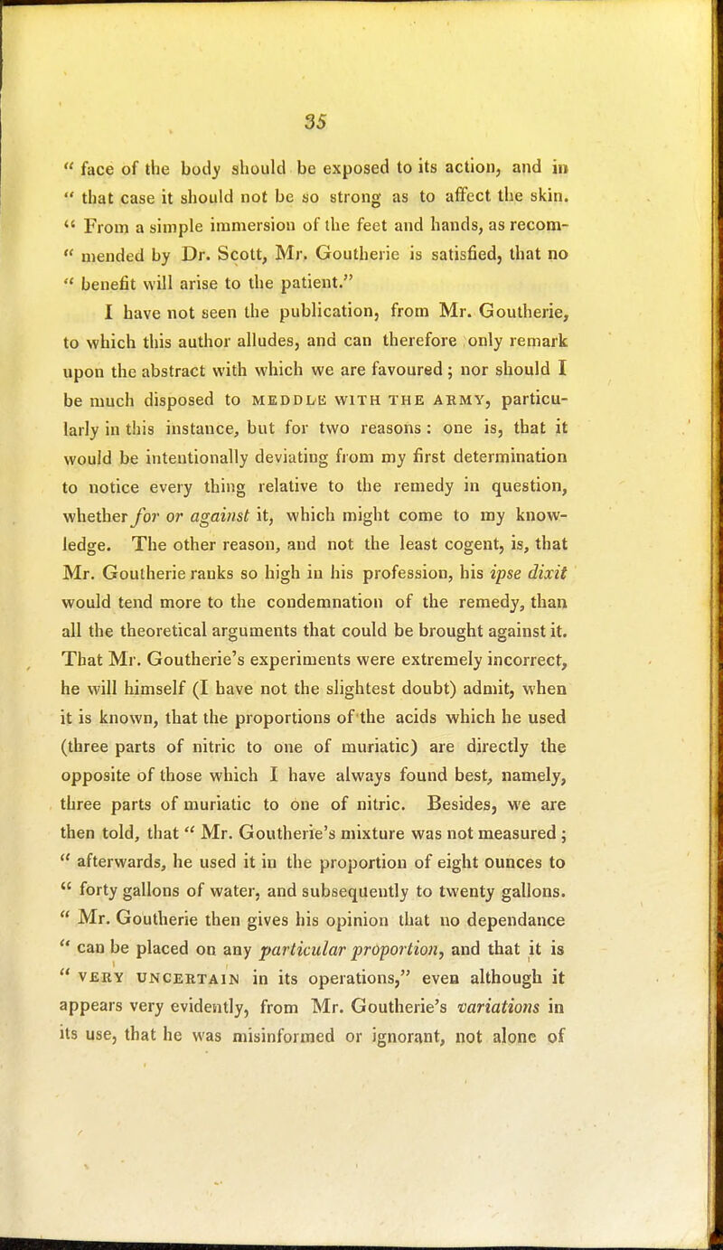  face of the body should be exposed to its actionj and in  that case it should not be so strong as to affect the skin.  From a simple immersion of the feet and hands, as recom-  mended by Dr. Scott, Mr. Goutherie is satisfied, that no  benefit will arise to the patient. I have not seen the publication, from Mr. Goutherie, to which this author alludes, and can therefore only remark upon the abstract with which we are favoured ; nor should I be much disposed to meddde with the ahmy, particu- larly in this instance, but for two reasons: one is, that it would be intentionally deviating from my first determination to notice every thing relative to the remedy in question, whetherybr or against it, which might come to my know- ledge. The other reason, and not the least cogent, is, that Mr. Goutherie ranks so high in his profession, his ipse dixit would tend more to the condemnation of the remedy, than all the theoretical arguments that could be brought against it. That Mr. Goutherie's experiments were extremely incorrect, he will himself (I have not the slightest doubt) admit, when it is known, that the proportions of the acids which he used (three parts of nitric to one of muriatic) are directly the opposite of those which I have always found best, namely, three parts of muriatic to one of nitric. Besides, we are then told, that Mr. Goutherie's mixture was not measured ;  afterwards, he used it in the proportion of eight ounces to  forty gallons of water, and subsequently to twenty gallons.  Mr. Goutherie then gives his opinion that no dependance  can be placed on any particular proportion, and that it is  VERY UNCEKTAiN in its Operations, even although it appears very evidently, from Mr. Goutherie's variations in its use, that he was misinformed or ignorant, not alone pf